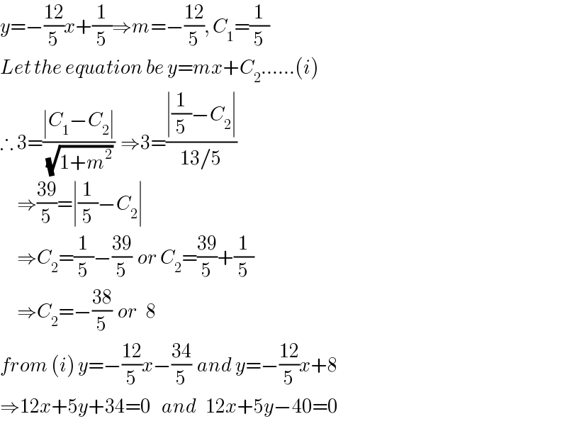 y=−((12)/5)x+(1/5)⇒m=−((12)/5), C_1 =(1/5)  Let the equation be y=mx+C_2 ......(i)  ∴ 3=((∣C_1 −C_2 ∣)/( (√(1+m^2 ))))  ⇒3=((∣(1/5)−C_2 ∣)/(13/5))        ⇒((39)/5)=∣(1/5)−C_2 ∣        ⇒C_2 =(1/5)−((39)/5)  or C_2 =((39)/5)+(1/5)        ⇒C_2 =−((38)/5)  or   8  from (i) y=−((12)/5)x−((34)/5)  and y=−((12)/5)x+8  ⇒12x+5y+34=0    and   12x+5y−40=0  