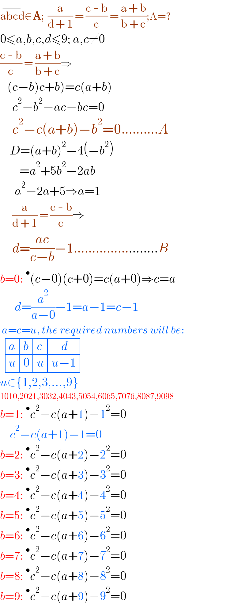 abcd^(−) ∈A;  (a/(d + 1)) = ((c - b)/c) = ((a + b)/(b + c));A=?  0≤a,b,c,d≤9; a,c≠0  ((c - b)/c) = ((a + b)/(b + c))⇒      (c−b)c+b)=c(a+b)       c^2 −b^2 −ac−bc=0       c^2 −c(a+b)−b^2 =0..........A      D=(a+b)^2 −4(−b^2 )          =a^2 +5b^2 −2ab        a^2 −2a+5⇒a=1       (a/(d + 1)) = ((c - b)/c)⇒       d=((ac)/(c−b))−1.......................B  b=0:^• (c−0)(c+0)=c(a+0)⇒c=a        d=(a^2 /(a−0))−1=a−1=c−1   a=c=u, the required numbers will be:    determinant ((a,b,c,(    d)),(u,0,u,(u−1)))  u∈{1,2,3,...,9}  1010,2021,3032,4043,5054,6065,7076,8087,9098  b=1:^• c^2 −c(a+1)−1^2 =0      c^2 −c(a+1)−1=0  b=2:^• c^2 −c(a+2)−2^2 =0  b=3:^• c^2 −c(a+3)−3^2 =0  b=4:^• c^2 −c(a+4)−4^2 =0  b=5:^• c^2 −c(a+5)−5^2 =0  b=6:^• c^2 −c(a+6)−6^2 =0  b=7:^• c^2 −c(a+7)−7^2 =0  b=8:^• c^2 −c(a+8)−8^2 =0  b=9:^• c^2 −c(a+9)−9^2 =0  