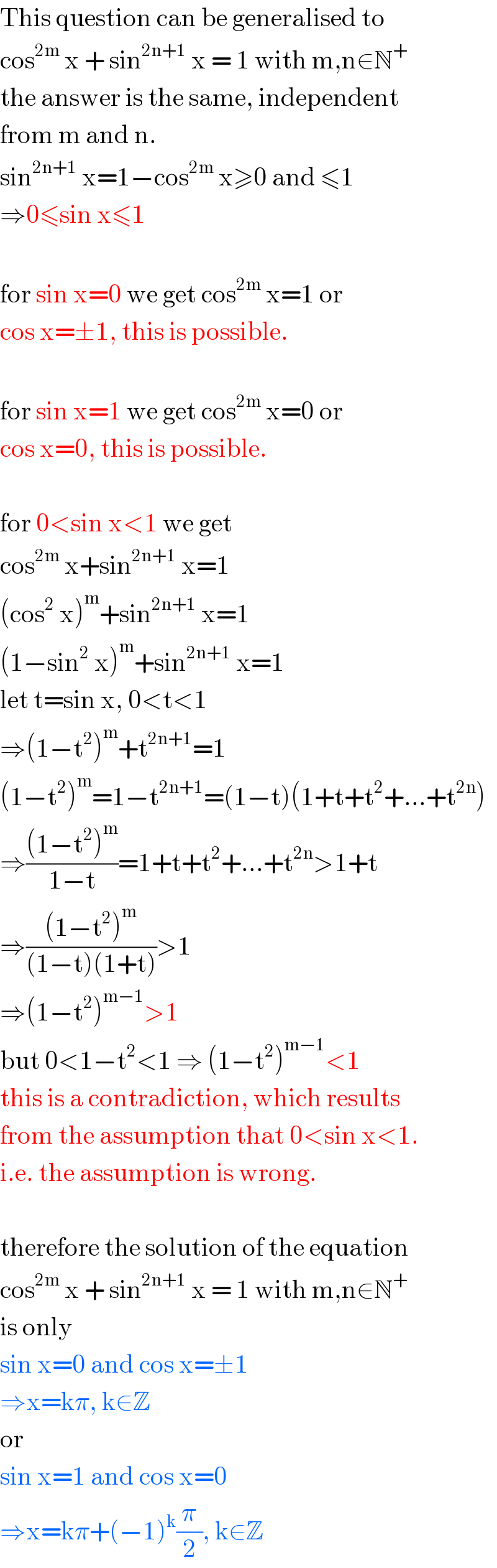 This question can be generalised to  cos^(2m)  x + sin^(2n+1)  x = 1 with m,n∈N^+   the answer is the same, independent  from m and n.  sin^(2n+1)  x=1−cos^(2m)  x≥0 and ≤1  ⇒0≤sin x≤1    for sin x=0 we get cos^(2m)  x=1 or  cos x=±1, this is possible.    for sin x=1 we get cos^(2m)  x=0 or  cos x=0, this is possible.    for 0<sin x<1 we get  cos^(2m)  x+sin^(2n+1)  x=1  (cos^2  x)^m +sin^(2n+1)  x=1  (1−sin^2  x)^m +sin^(2n+1)  x=1  let t=sin x, 0<t<1  ⇒(1−t^2 )^m +t^(2n+1) =1  (1−t^2 )^m =1−t^(2n+1) =(1−t)(1+t+t^2 +...+t^(2n) )  ⇒(((1−t^2 )^m )/(1−t))=1+t+t^2 +...+t^(2n) >1+t  ⇒(((1−t^2 )^m )/((1−t)(1+t)))>1  ⇒(1−t^2 )^(m−1) >1  but 0<1−t^2 <1 ⇒ (1−t^2 )^(m−1) <1  this is a contradiction, which results  from the assumption that 0<sin x<1.  i.e. the assumption is wrong.    therefore the solution of the equation  cos^(2m)  x + sin^(2n+1)  x = 1 with m,n∈N^+   is only  sin x=0 and cos x=±1   ⇒x=kπ, k∈Z  or  sin x=1 and cos x=0   ⇒x=kπ+(−1)^k (π/2), k∈Z  