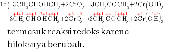 1d). 3CH_3 CHOHCH_3 +2CrO_3 →3CH_3 COCH_3 +2Cr(OH)_3             3C^(+4) H_3 ^(+1) C^(+4) H^(+1) O^(−2) H^(+1) C^(+4) H_3 ^(+1) +2C^(+6) rO_3 ^(−2) →3C^(+4) H_3 ^(+1) C^(+4) O^(−2) C^(+4) H_3 ^(+1) +2C^(+3) r(O^(−2) H^(+1) )_3        termasuk reaksi redoks karena       biloksnya berubah.  