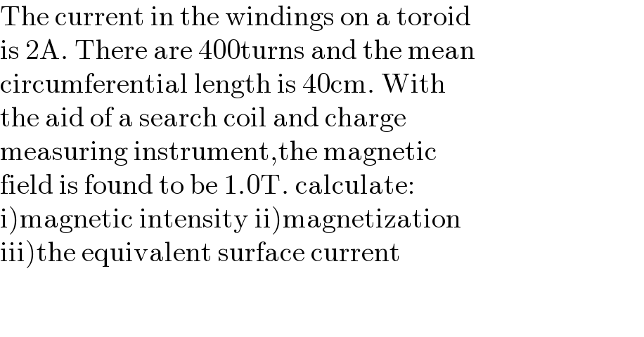 The current in the windings on a toroid  is 2A. There are 400turns and the mean  circumferential length is 40cm. With  the aid of a search coil and charge  measuring instrument,the magnetic  field is found to be 1.0T. calculate:  i)magnetic intensity ii)magnetization  iii)the equivalent surface current      