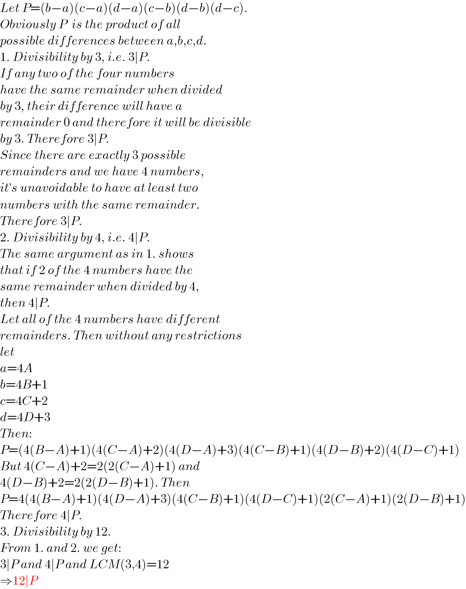 Let P=(b−a)(c−a)(d−a)(c−b)(d−b)(d−c).  Obviously P  is the product of all  possible differences between a,b,c,d.  1. Divisibility by 3, i.e. 3∣P.  If any two of the four numbers  have the same remainder when divided  by 3, their difference will have a  remainder 0 and therefore it will be divisible  by 3. Therefore 3∣P.  Since there are exactly 3 possible   remainders and we have 4 numbers,  it′s unavoidable to have at least two  numbers with the same remainder.  Therefore 3∣P.  2. Divisibility by 4, i.e. 4∣P.  The same argument as in 1. shows   that if 2 of the 4 numbers have the  same remainder when divided by 4,  then 4∣P.  Let all of the 4 numbers have different  remainders. Then without any restrictions  let  a=4A  b=4B+1  c=4C+2  d=4D+3  Then:  P=(4(B−A)+1)(4(C−A)+2)(4(D−A)+3)(4(C−B)+1)(4(D−B)+2)(4(D−C)+1)  But 4(C−A)+2=2(2(C−A)+1) and  4(D−B)+2=2(2(D−B)+1). Then  P=4(4(B−A)+1)(4(D−A)+3)(4(C−B)+1)(4(D−C)+1)(2(C−A)+1)(2(D−B)+1)  Therefore 4∣P.  3. Divisibility by 12.  From 1. and 2. we get:  3∣P and 4∣P and LCM(3,4)=12  ⇒12∣P  