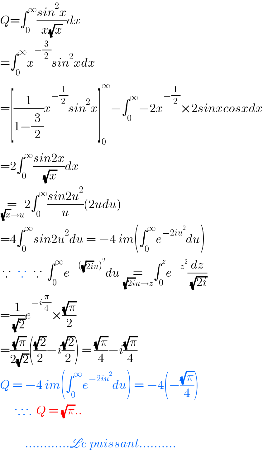 Q=∫_0 ^∞ ((sin^2 x)/(x(√x)))dx  =∫_0 ^∞ x^(−(3/2)) sin^2 xdx  =[(1/(1−(3/2)))x^(−(1/2)) sin^2 x]_0 ^∞ −∫_0 ^∞ −2x^(−(1/2)) ×2sinxcosxdx  =2∫_0 ^∞ ((sin2x)/( (√x)))dx  =_( (√x)→u) 2∫_0 ^∞ ((sin2u^2 )/u)(2udu)  =4∫_0 ^∞ sin2u^2 du = −4 im(∫_0 ^∞ e^(−2iu^2 ) du)   ∵   ∵   ∵  ∫_0 ^∞ e^(−((√(2i))u)^2 ) du =_( (√(2i))u→z) ∫_0 ^z e^(−z^2 ) (dz/( (√(2i))))  =(1/( (√2)))e^(−i(π/4)) ×((√π)/2)  =((√π)/(2(√2)))(((√2)/2)−i((√2)/2)) = ((√π)/4)−i((√π)/4)  Q = −4 im(∫_0 ^∞ e^(−2iu^2 ) du) = −4(−((√π)/4))        ∵∴  Q = (√π)..              ............Le puissant..........  