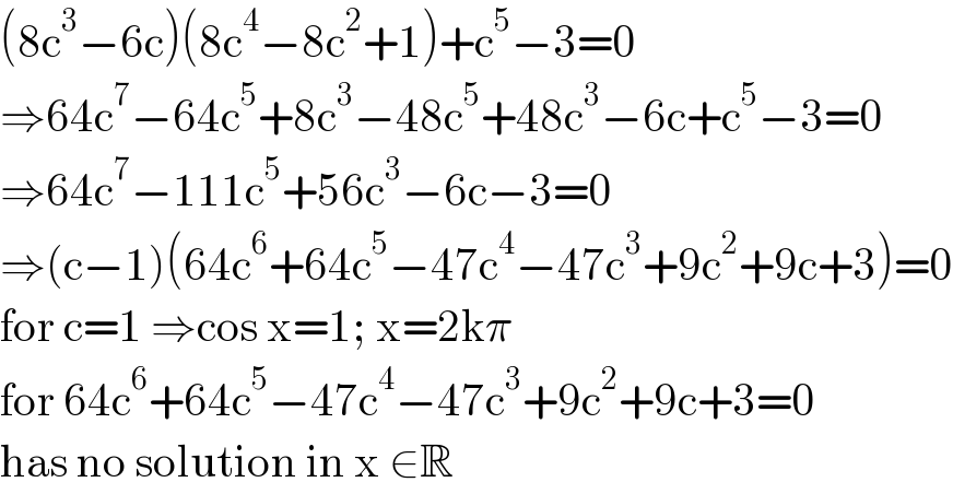 (8c^3 −6c)(8c^4 −8c^2 +1)+c^5 −3=0  ⇒64c^7 −64c^5 +8c^3 −48c^5 +48c^3 −6c+c^5 −3=0  ⇒64c^7 −111c^5 +56c^3 −6c−3=0  ⇒(c−1)(64c^6 +64c^5 −47c^4 −47c^3 +9c^2 +9c+3)=0  for c=1 ⇒cos x=1; x=2kπ  for 64c^6 +64c^5 −47c^4 −47c^3 +9c^2 +9c+3=0  has no solution in x ∈R  