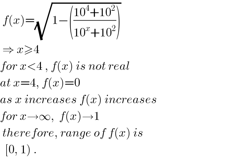  f(x)=(√(1−(((10^4 +10^2 )/(10^x +10^2 )))))    ⇒ x≥4  for x<4 , f(x) is not real  at x=4, f(x)=0  as x increases f(x) increases  for x→∞,  f(x)→1   therefore, range of f(x) is    [0, 1) .  