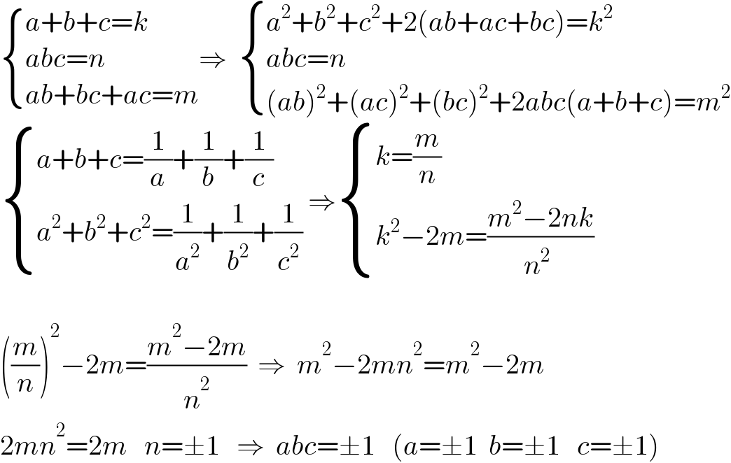  { ((a+b+c=k)),((abc=n)),((ab+bc+ac=m)) :}⇒   { ((a^2 +b^2 +c^2 +2(ab+ac+bc)=k^2 )),((abc=n)),(((ab)^2 +(ac)^2 +(bc)^2 +2abc(a+b+c)=m^2 )) :}   { ((a+b+c=(1/a)+(1/b)+(1/c))),((a^2 +b^2 +c^2 =(1/a^2 )+(1/b^2 )+(1/c^2 ))) :} ⇒ { ((k=(m/n))),((k^2 −2m=((m^2 −2nk)/n^(2  ) ))) :}    ((m/n))^2 −2m=((m^2 −2m)/n^2 )  ⇒  m^2 −2mn^2 =m^2 −2m  2mn^2 =2m   n=±1   ⇒  abc=±1   (a=±1  b=±1   c=±1)  