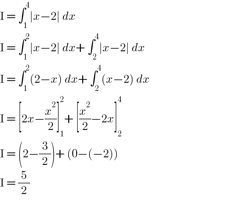 I = ∫_1 ^4 ∣x−2∣ dx  I = ∫_1 ^2 ∣x−2∣ dx+ ∫_2 ^4 ∣x−2∣ dx  I = ∫_1 ^2 (2−x) dx+ ∫_2 ^4 (x−2) dx  I = [2x−(x^2 /2)]_1 ^2 + [(x^2 /2)−2x]_2 ^4   I = (2−(3/2))+ (0−(−2))  I = (5/2)  