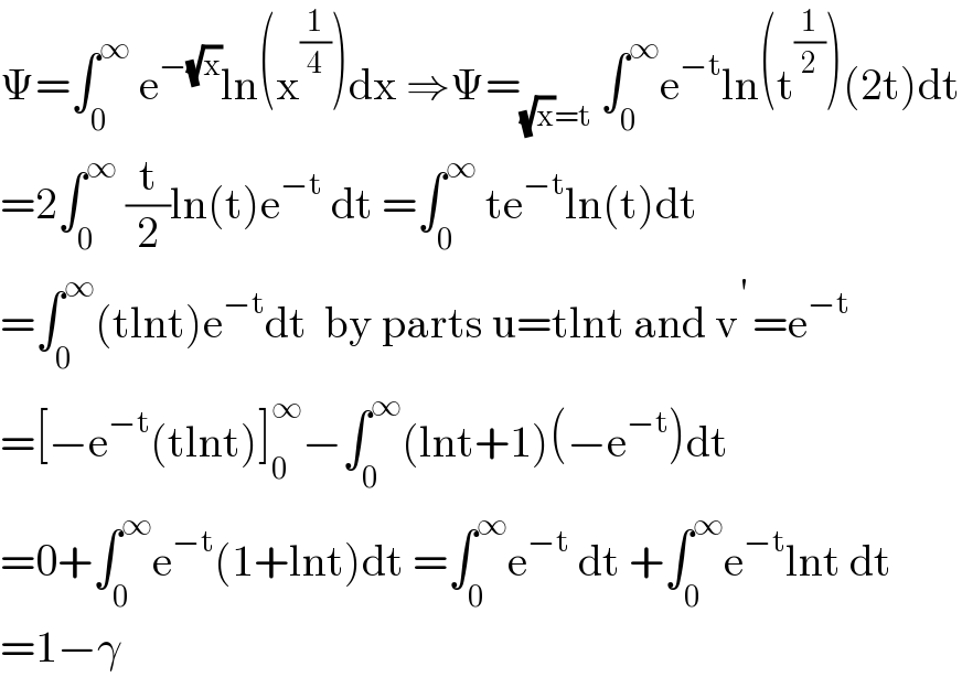 Ψ=∫_0 ^∞  e^(−(√x)) ln(x^(1/4) )dx ⇒Ψ=_((√x)=t)  ∫_0 ^∞ e^(−t) ln(t^(1/2) )(2t)dt  =2∫_0 ^∞  (t/2)ln(t)e^(−t)  dt =∫_0 ^∞  te^(−t) ln(t)dt  =∫_0 ^∞ (tlnt)e^(−t) dt  by parts u=tlnt and v^(′ ) =e^(−t)   =[−e^(−t) (tlnt)]_0 ^∞ −∫_0 ^∞ (lnt+1)(−e^(−t) )dt  =0+∫_0 ^∞ e^(−t) (1+lnt)dt =∫_0 ^∞ e^(−t)  dt +∫_0 ^∞ e^(−t) lnt dt  =1−γ  
