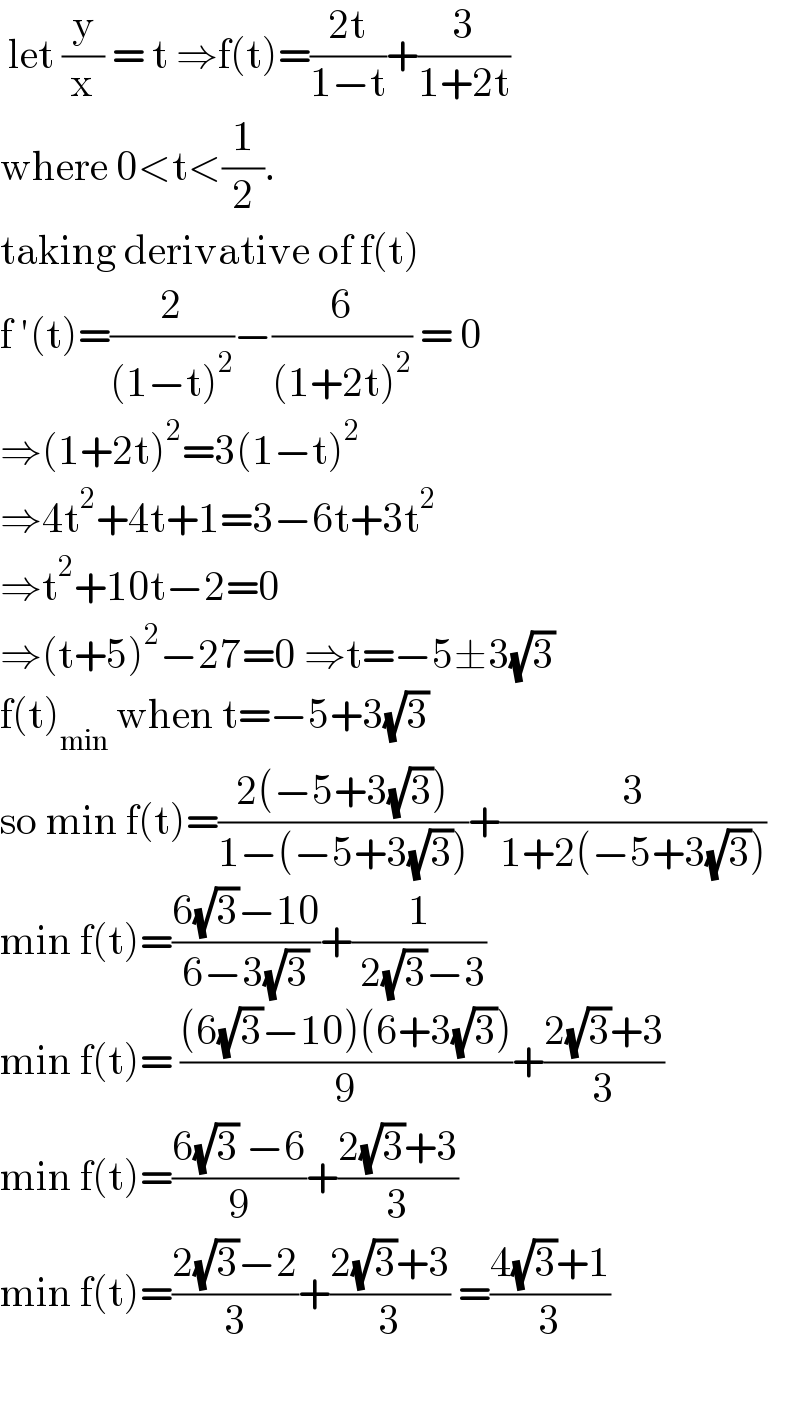  let (y/x) = t ⇒f(t)=((2t)/(1−t))+(3/(1+2t))   where 0<t<(1/2).  taking derivative of f(t)  f ′(t)=(2/((1−t)^2 ))−(6/((1+2t)^2 )) = 0  ⇒(1+2t)^2 =3(1−t)^2   ⇒4t^2 +4t+1=3−6t+3t^2   ⇒t^2 +10t−2=0  ⇒(t+5)^2 −27=0 ⇒t=−5±3(√3)  f(t)_(min)  when t=−5+3(√3)  so min f(t)=((2(−5+3(√3)))/(1−(−5+3(√3))))+(3/(1+2(−5+3(√3))))  min f(t)=((6(√3)−10)/(6−3(√3)))+(1/( 2(√3)−3))  min f(t)= (((6(√3)−10)(6+3(√3)))/9)+((2(√3)+3)/3)  min f(t)=((6(√3) −6)/9)+((2(√3)+3)/3)  min f(t)=((2(√3)−2)/3)+((2(√3)+3)/3) =((4(√3)+1)/3)    