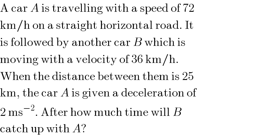 A car A is travelling with a speed of 72  km/h on a straight horizontal road. It  is followed by another car B which is  moving with a velocity of 36 km/h.  When the distance between them is 25  km, the car A is given a deceleration of  2 ms^(−2) . After how much time will B  catch up with A?  