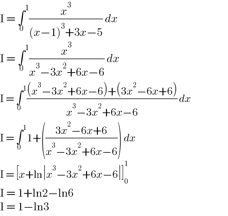I = ∫^1 _0 (x^3 /((x−1)^3 +3x−5)) dx  I = ∫^1 _0 (x^3 /(x^3 −3x^2 +6x−6)) dx  I = ∫^1 _0 (((x^3 −3x^2 +6x−6)+(3x^2 −6x+6))/(x^3 −3x^2 +6x−6)) dx  I = ∫^1 _0 1+(((3x^2 −6x+6)/(x^3 −3x^2 +6x−6))) dx  I = [x+ln∣x^3 −3x^2 +6x−6∣]_0 ^1   I = 1+ln2−ln6  I = 1−ln3  
