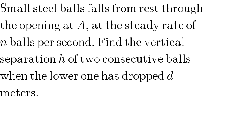 Small steel balls falls from rest through  the opening at A, at the steady rate of  n balls per second. Find the vertical  separation h of two consecutive balls  when the lower one has dropped d  meters.  