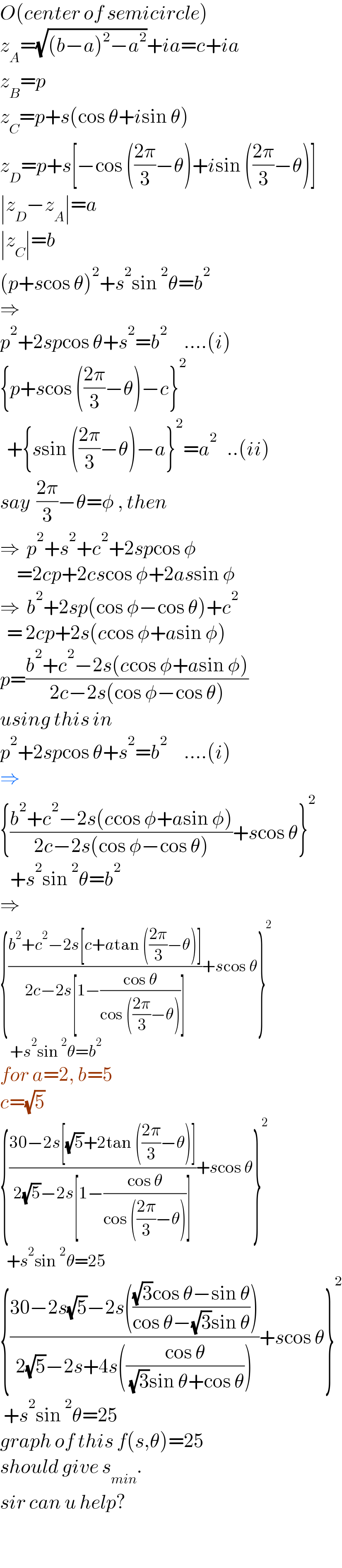 O(center of semicircle)  z_A =(√((b−a)^2 −a^2 ))+ia=c+ia  z_B =p  z_C =p+s(cos θ+isin θ)  z_D =p+s[−cos (((2π)/3)−θ)+isin (((2π)/3)−θ)]  ∣z_D −z_A ∣=a  ∣z_C ∣=b  (p+scos θ)^2 +s^2 sin^2 θ=b^2   ⇒  p^2 +2spcos θ+s^2 =b^2      ....(i)  {p+scos (((2π)/3)−θ)−c}^2     +{ssin (((2π)/3)−θ)−a}^2 =a^2    ..(ii)  say  ((2π)/3)−θ=φ , then  ⇒  p^2 +s^2 +c^2 +2spcos φ       =2cp+2cscos φ+2assin φ  ⇒  b^2 +2sp(cos φ−cos θ)+c^2     = 2cp+2s(ccos φ+asin φ)  p=((b^2 +c^2 −2s(ccos φ+asin φ))/(2c−2s(cos φ−cos θ)))  using this in  p^2 +2spcos θ+s^2 =b^2      ....(i)  ⇒  {((b^2 +c^2 −2s(ccos φ+asin φ))/(2c−2s(cos φ−cos θ)))+scos θ}^2      +s^2 sin^2 θ=b^2   ⇒  {((b^2 +c^2 −2s[c+atan (((2π)/3)−θ)])/(2c−2s[1−((cos θ)/(cos (((2π)/3)−θ)))]))+scos θ}^2      +s^2 sin^2 θ=b^2   for a=2, b=5  c=(√5)  {((30−2s[(√5)+2tan (((2π)/3)−θ)])/(2(√5)−2s[1−((cos θ)/(cos (((2π)/3)−θ)))]))+scos θ}^2     +s^2 sin^2 θ=25  {((30−2s(√5)−2s((((√3)cos θ−sin θ)/(cos θ−(√3)sin θ))))/(2(√5)−2s+4s(((cos θ)/( (√3)sin θ+cos θ)))))+scos θ}^2    +s^2 sin^2 θ=25  graph of this f(s,θ)=25  should give s_(min) .  sir can u help?      