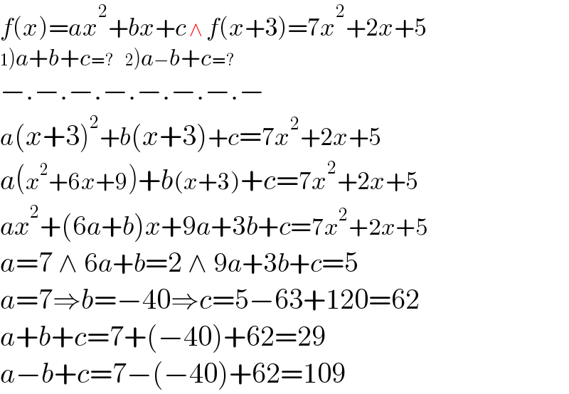 f(x)=ax^2 +bx+c ∧ f(x+3)=7x^2 +2x+5  1)a+b+c=?    2)a−b+c=?  −.−.−.−.−.−.−.−  a(x+3)^2 +b(x+3)+c=7x^2 +2x+5  a(x^2 +6x+9)+b(x+3)+c=7x^2 +2x+5  ax^2 +(6a+b)x+9a+3b+c=7x^2 +2x+5  a=7 ∧ 6a+b=2 ∧ 9a+3b+c=5  a=7⇒b=−40⇒c=5−63+120=62  a+b+c=7+(−40)+62=29  a−b+c=7−(−40)+62=109                                                      