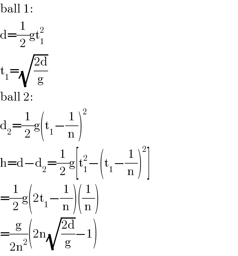 ball 1:  d=(1/2)gt_1 ^2   t_1 =(√((2d)/g))  ball 2:  d_2 =(1/2)g(t_1 −(1/n))^2   h=d−d_2 =(1/2)g[t_1 ^2 −(t_1 −(1/n))^2 ]  =(1/2)g(2t_1 −(1/n))((1/n))  =(g/(2n^2 ))(2n(√((2d)/g))−1)  
