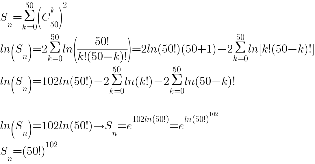 S_n =Σ_(k=0) ^(50) (C_(50) ^k )^2   ln(S_n )=2Σ_(k=0) ^(50) ln(((50!)/(k!(50−k)!)))=2ln(50!)(50+1)−2Σ_(k=0) ^(50) ln[k!(50−k)!]  ln(S_n )=102ln(50!)−2Σ_(k=0) ^(50) ln(k!)−2Σ_(k=0) ^(50) ln(50−k)!    ln(S_n )=102ln(50!)→S_n =e^(102ln(50!)) =e^(ln(50!)^(102) )   S_n =(50!)^(102)   