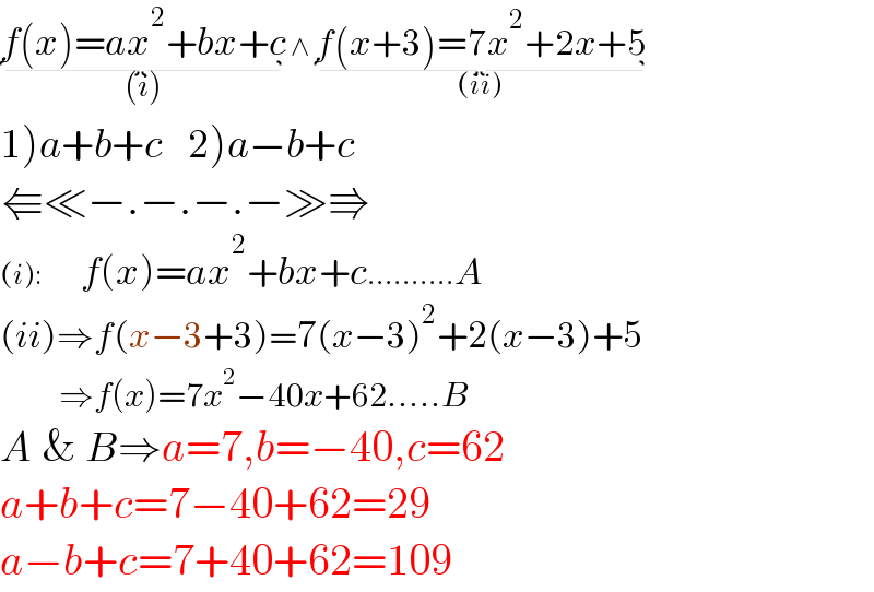 f(x)=ax^2 +bx+c_((i))  ∧ f(x+3)=7x^2 +2x+5_((ii))   1)a+b+c    2)a−b+c  ⇚≪−.−.−.−≫⇛  (i):         f(x)=ax^2 +bx+c..........A  (ii)⇒f(x−3+3)=7(x−3)^2 +2(x−3)+5           ⇒f(x)=7x^2 −40x+62.....B  A & B⇒a=7,b=−40,c=62  a+b+c=7−40+62=29  a−b+c=7+40+62=109  