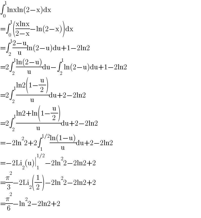 ∫_0 ^1 lnxln(2−x)dx  =∫_0 ^1 (((xlnx)/(2−x))−ln(2−x))dx  =∫_2 ^1 ((2−u)/u)ln(2−u)du+1−2ln2  =2∫_2 ^1 ((ln(2−u))/u)du−∫_2 ^1 ln(2−u)du+1−2ln2  =2∫_2 ^1 ((ln2(1−(u/2)))/u)du+2−2ln2  =2∫_2 ^1 ((ln2+ln(1−(u/2)))/u)du+2−2ln2  =−2ln^2 2+2∫_1 ^(1/2) ((ln(1−u))/u)du+2−2ln2  =−2Li_2 (u)∣_1 ^(1/2) −2ln^2 2−2ln2+2  =(π^2 /3)−2Li_2 ((1/2))−2ln^2 2−2ln2+2  =(π^2 /6)−ln^2 2−2ln2+2  