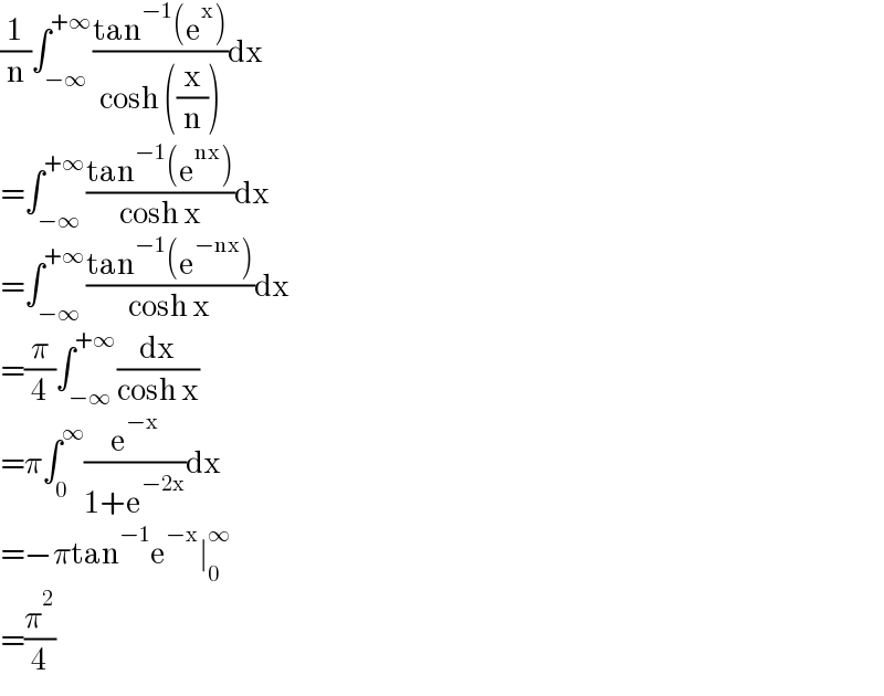(1/n)∫_(−∞) ^(+∞) ((tan^(−1) (e^x ))/(cosh ((x/n))))dx  =∫_(−∞) ^(+∞) ((tan^(−1) (e^(nx) ))/(cosh x))dx  =∫_(−∞) ^(+∞) ((tan^(−1) (e^(−nx) ))/(cosh x))dx  =(π/4)∫_(−∞) ^(+∞) (dx/(cosh x))  =π∫_0 ^∞ (e^(−x) /(1+e^(−2x) ))dx  =−πtan^(−1) e^(−x) ∣_0 ^∞   =(π^2 /4)  