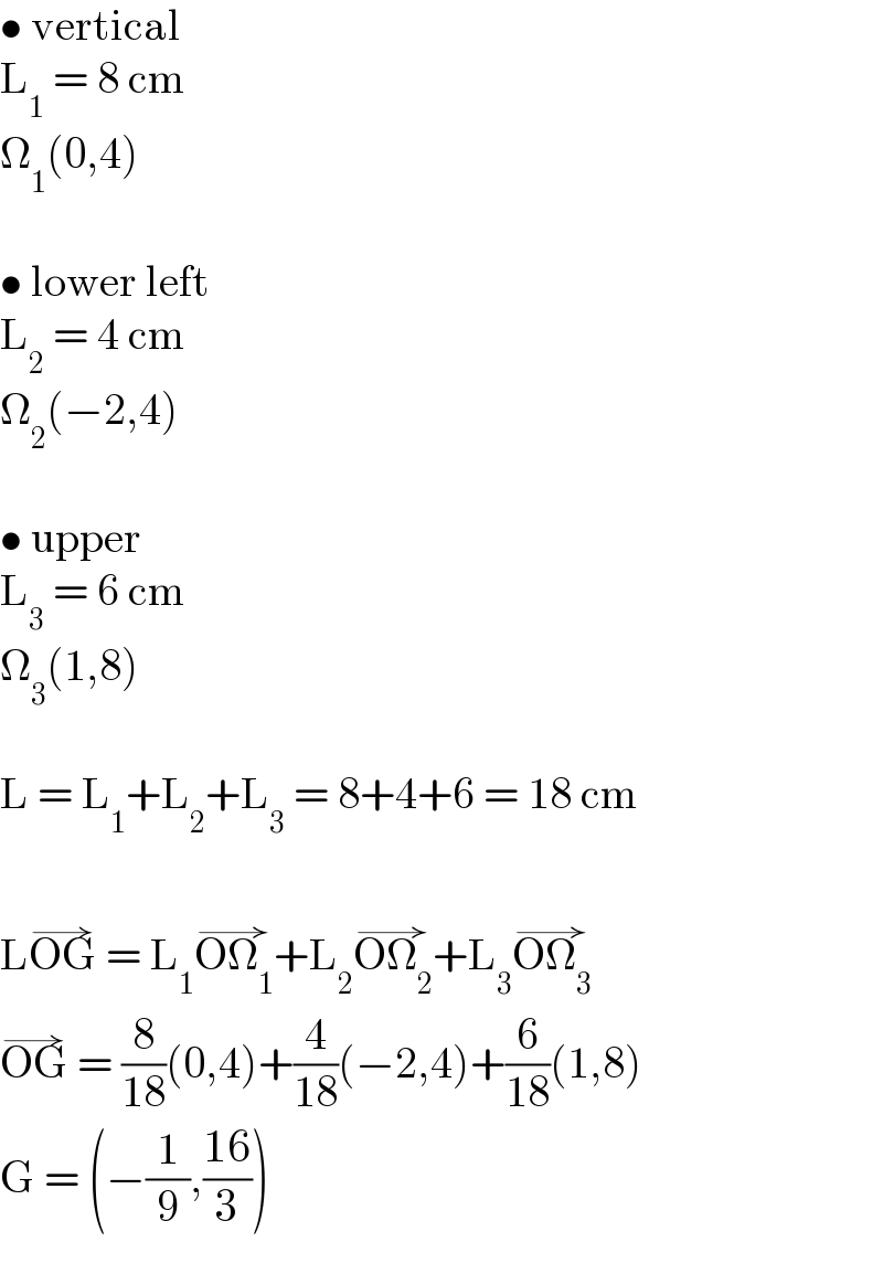 • vertical  L_1  = 8 cm  Ω_1 (0,4)    • lower left  L_2  = 4 cm  Ω_2 (−2,4)    • upper  L_3  = 6 cm  Ω_3 (1,8)    L = L_1 +L_2 +L_3  = 8+4+6 = 18 cm    LOG^(→)  = L_1 OΩ_1 ^(→) +L_2 OΩ_2 ^(→) +L_3 OΩ_3 ^(→)   OG^(→)  = (8/(18))(0,4)+(4/(18))(−2,4)+(6/(18))(1,8)  G = (−(1/9),((16)/3))  