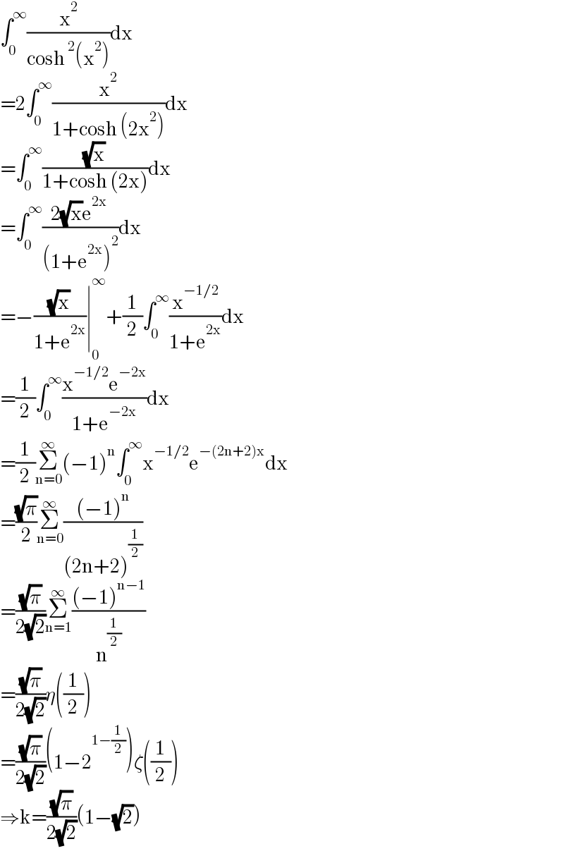 ∫_0 ^∞ (x^2 /(cosh^2 (x^2 )))dx  =2∫_0 ^∞ (x^2 /(1+cosh (2x^2 )))dx  =∫_0 ^∞ ((√x)/(1+cosh (2x)))dx  =∫_0 ^∞ ((2(√x)e^(2x) )/((1+e^(2x) )^2 ))dx  =−((√x)/(1+e^(2x) ))∣_0 ^∞ +(1/2)∫_0 ^∞ (x^(−1/2) /(1+e^(2x) ))dx  =(1/2)∫_0 ^∞ ((x^(−1/2) e^(−2x) )/(1+e^(−2x) ))dx  =(1/2)Σ_(n=0) ^∞ (−1)^n ∫_0 ^∞ x^(−1/2) e^(−(2n+2)x) dx  =((√π)/2)Σ_(n=0) ^∞ (((−1)^n )/((2n+2)^(1/2) ))  =((√π)/(2(√2)))Σ_(n=1) ^∞ (((−1)^(n−1) )/n^(1/2) )  =((√π)/(2(√2)))η((1/2))  =((√π)/(2(√2)))(1−2^(1−(1/2)) )ζ((1/2))  ⇒k=((√π)/(2(√2)))(1−(√2))  