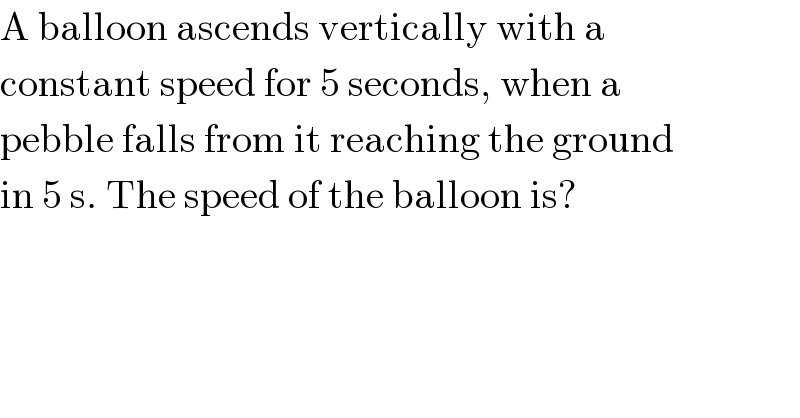 A balloon ascends vertically with a  constant speed for 5 seconds, when a  pebble falls from it reaching the ground  in 5 s. The speed of the balloon is?  