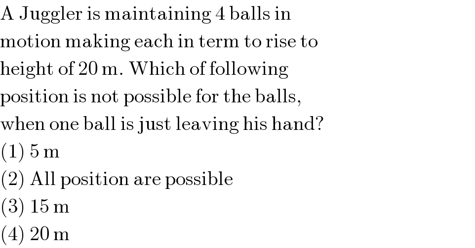 A Juggler is maintaining 4 balls in  motion making each in term to rise to  height of 20 m. Which of following  position is not possible for the balls,  when one ball is just leaving his hand?  (1) 5 m  (2) All position are possible  (3) 15 m  (4) 20 m  