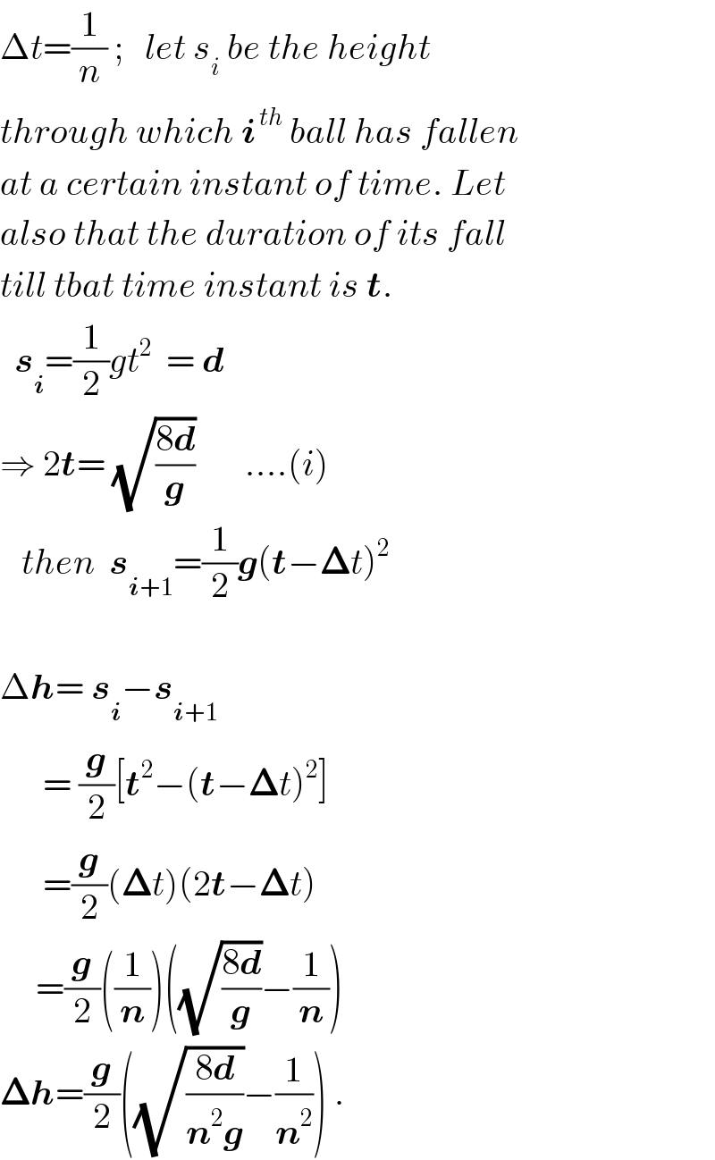 Δt=(1/n) ;   let s_i  be the height   through which i^( th)  ball has fallen  at a certain instant of time. Let  also that the duration of its fall  till tbat time instant is t.    s_i =(1/2)gt^2   = d  ⇒ 2t= (√((8d)/g))       ....(i)     then  s_(i+1) =(1/2)g(t−𝚫t)^2      Δh= s_i −s_(i+1)         = (g/2)[t^2 −(t−𝚫t)^2 ]        =(g/2)(𝚫t)(2t−𝚫t)       =(g/2)((1/n))((√((8d)/g))−(1/n))  𝚫h=(g/2)((√((8d)/(n^2 g)))−(1/n^2 )) .  