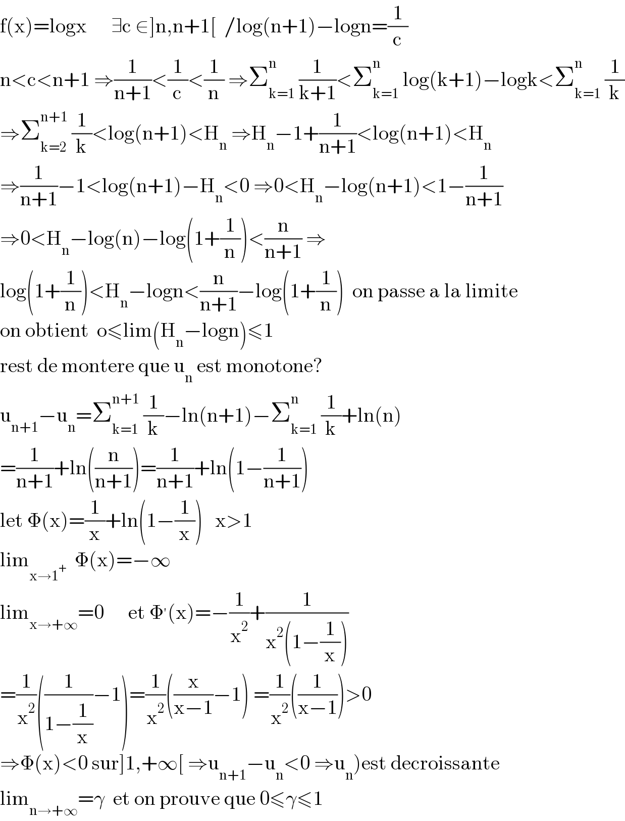f(x)=logx      ∃c ∈]n,n+1[  /log(n+1)−logn=(1/c)  n<c<n+1 ⇒(1/(n+1))<(1/c)<(1/n) ⇒Σ_(k=1) ^n  (1/(k+1))<Σ_(k=1) ^n  log(k+1)−logk<Σ_(k=1) ^n  (1/k)  ⇒Σ_(k=2) ^(n+1)  (1/k)<log(n+1)<H_n  ⇒H_n −1+(1/(n+1))<log(n+1)<H_n   ⇒(1/(n+1))−1<log(n+1)−H_n <0 ⇒0<H_n −log(n+1)<1−(1/(n+1))  ⇒0<H_n −log(n)−log(1+(1/n))<(n/(n+1)) ⇒  log(1+(1/n))<H_n −logn<(n/(n+1))−log(1+(1/n))  on passe a la limite  on obtient  o≤lim(H_n −logn)≤1  rest de montere que u_n  est monotone?  u_(n+1) −u_n =Σ_(k=1) ^(n+1)  (1/k)−ln(n+1)−Σ_(k=1) ^n  (1/k)+ln(n)  =(1/(n+1))+ln((n/(n+1)))=(1/(n+1))+ln(1−(1/(n+1)))  let Φ(x)=(1/x)+ln(1−(1/x))   x>1  lim_(x→1^+ )   Φ(x)=−∞  lim_(x→+∞) =0      et Φ^′ (x)=−(1/x^2 )+(1/(x^2 (1−(1/x))))  =(1/x^2 )((1/(1−(1/x)))−1)=(1/x^2 )((x/(x−1))−1) =(1/x^2 )((1/(x−1)))>0  ⇒Φ(x)<0 sur]1,+∞[ ⇒u_(n+1) −u_n <0 ⇒u_n )est decroissante  lim_(n→+∞) =γ  et on prouve que 0≤γ≤1  