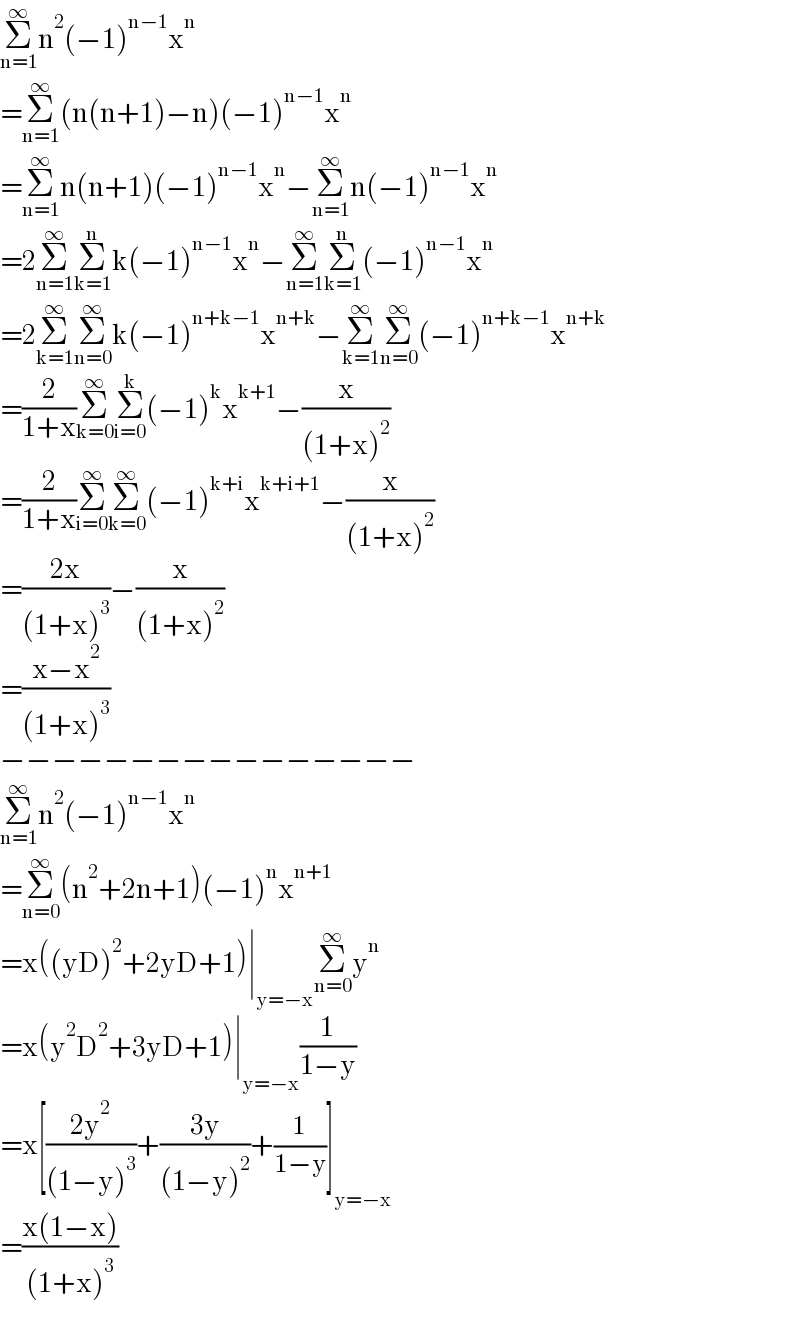 Σ_(n=1) ^∞ n^2 (−1)^(n−1) x^n   =Σ_(n=1) ^∞ (n(n+1)−n)(−1)^(n−1) x^n   =Σ_(n=1) ^∞ n(n+1)(−1)^(n−1) x^n −Σ_(n=1) ^∞ n(−1)^(n−1) x^n   =2Σ_(n=1) ^∞ Σ_(k=1) ^n k(−1)^(n−1) x^n −Σ_(n=1) ^∞ Σ_(k=1) ^n (−1)^(n−1) x^n   =2Σ_(k=1) ^∞ Σ_(n=0) ^∞ k(−1)^(n+k−1) x^(n+k) −Σ_(k=1) ^∞ Σ_(n=0) ^∞ (−1)^(n+k−1) x^(n+k)   =(2/(1+x))Σ_(k=0) ^∞ Σ_(i=0) ^k (−1)^k x^(k+1) −(x/((1+x)^2 ))  =(2/(1+x))Σ_(i=0) ^∞ Σ_(k=0) ^∞ (−1)^(k+i) x^(k+i+1) −(x/((1+x)^2 ))  =((2x)/((1+x)^3 ))−(x/((1+x)^2 ))  =((x−x^2 )/((1+x)^3 ))  −−−−−−−−−−−−−−−−  Σ_(n=1) ^∞ n^2 (−1)^(n−1) x^n   =Σ_(n=0) ^∞ (n^2 +2n+1)(−1)^n x^(n+1)   =x((yD)^2 +2yD+1)∣_(y=−x) Σ_(n=0) ^∞ y^n   =x(y^2 D^2 +3yD+1)∣_(y=−x) (1/(1−y))  =x[((2y^2 )/((1−y)^3 ))+((3y)/((1−y)^2 ))+(1/(1−y))]_(y=−x)   =((x(1−x))/((1+x)^3 ))  