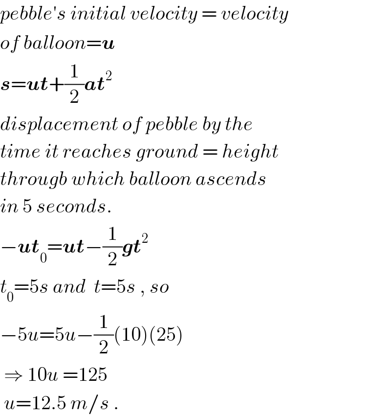 pebble′s initial velocity = velocity  of balloon=u  s=ut+(1/2)at^2   displacement of pebble by the  time it reaches ground = height  througb which balloon ascends  in 5 seconds.  −ut_0 =ut−(1/2)gt^2   t_0 =5s and  t=5s , so  −5u=5u−(1/2)(10)(25)   ⇒ 10u =125   u=12.5 m/s .  