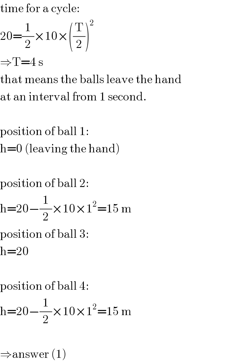 time for a cycle:  20=(1/2)×10×((T/2))^2   ⇒T=4 s  that means the balls leave the hand  at an interval from 1 second.    position of ball 1:  h=0 (leaving the hand)    position of ball 2:  h=20−(1/2)×10×1^2 =15 m  position of ball 3:  h=20    position of ball 4:  h=20−(1/2)×10×1^2 =15 m    ⇒answer (1)  