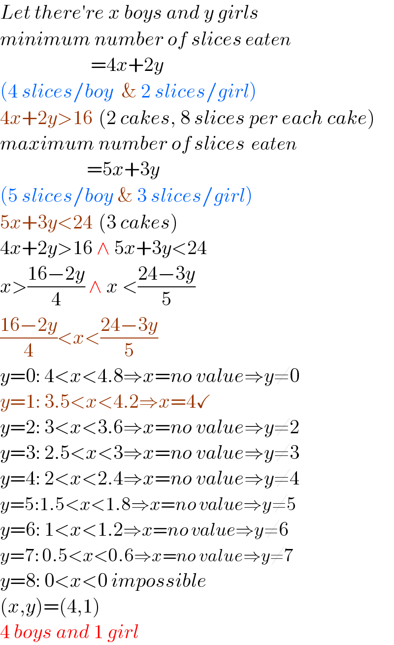 Let there′re x boys and y girls  minimum number of slices eaten                         =4x+2y  (4 slices/boy  & 2 slices/girl)  4x+2y>16  (2 cakes, 8 slices per each cake)  maximum number of slices  eaten                        =5x+3y  (5 slices/boy & 3 slices/girl)  5x+3y<24  (3 cakes)  4x+2y>16 ∧ 5x+3y<24  x>((16−2y)/4) ∧ x <((24−3y)/5)  ((16−2y)/4)<x<((24−3y)/5)  y=0: 4<x<4.8⇒x=no value⇒y≠0  y=1: 3.5<x<4.2⇒x=4✓  y=2: 3<x<3.6⇒x=no value⇒y≠2  y=3: 2.5<x<3⇒x=no value⇒y≠3  y=4: 2<x<2.4⇒x=no value⇒y≠4  y=5:1.5<x<1.8⇒x=no value⇒y≠5  y=6: 1<x<1.2⇒x=no value⇒y≠6  y=7: 0.5<x<0.6⇒x=no value⇒y≠7  y=8: 0<x<0 impossible  (x,y)=(4,1)  4 boys and 1 girl  