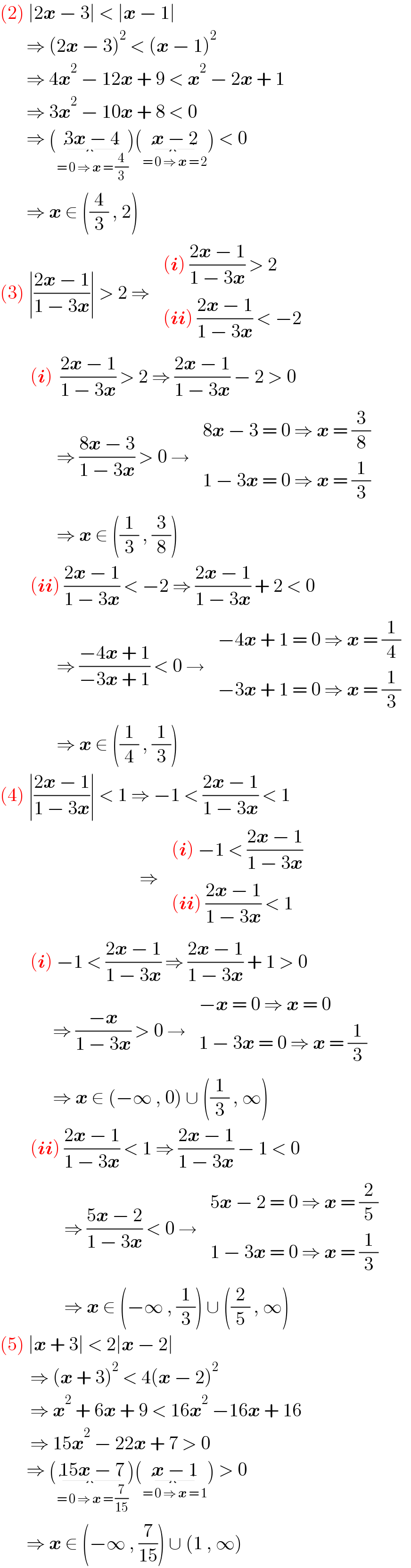 (2) ∣2x − 3∣ < ∣x − 1∣         ⇒ (2x − 3)^2  < (x − 1)^2          ⇒ 4x^2  − 12x + 9 < x^2  − 2x + 1         ⇒ 3x^2  − 10x + 8 < 0         ⇒ (3x − 4_(= 0 ⇒ x = (4/3)) )(x − 2_(= 0 ⇒ x = 2) ) < 0         ⇒ x ∈ ((4/3) , 2)  (3) ∣((2x − 1)/(1 − 3x))∣ > 2 ⇒  determinant ((((i) ((2x − 1)/(1 − 3x)) > 2)),(((ii) ((2x − 1)/(1 − 3x)) < −2)))          (i)  ((2x − 1)/(1 − 3x)) > 2 ⇒ ((2x − 1)/(1 − 3x)) − 2 > 0                 ⇒ ((8x − 3)/(1 − 3x)) > 0 →  determinant (((8x − 3 = 0 ⇒ x = (3/8))),((1 − 3x = 0 ⇒ x = (1/3))))                 ⇒ x ∈ ((1/3) , (3/8))          (ii) ((2x − 1)/(1 − 3x)) < −2 ⇒ ((2x − 1)/(1 − 3x)) + 2 < 0                 ⇒ ((−4x + 1)/(−3x + 1)) < 0 →  determinant (((−4x + 1 = 0 ⇒ x = (1/4))),((−3x + 1 = 0 ⇒ x = (1/3))))                 ⇒ x ∈ ((1/4) , (1/3))  (4) ∣((2x − 1)/(1 − 3x))∣ < 1 ⇒ −1 < ((2x − 1)/(1 − 3x)) < 1                                       ⇒  determinant ((((i) −1 < ((2x − 1)/(1 − 3x)))),(((ii) ((2x − 1)/(1 − 3x)) < 1)))          (i) −1 < ((2x − 1)/(1 − 3x)) ⇒ ((2x − 1)/(1 − 3x)) + 1 > 0                ⇒ ((−x)/(1 − 3x)) > 0 →  determinant (((−x = 0 ⇒ x = 0)),((1 − 3x = 0 ⇒ x = (1/3))))                ⇒ x ∈ (−∞ , 0) ∪ ((1/3) , ∞)          (ii) ((2x − 1)/(1 − 3x)) < 1 ⇒ ((2x − 1)/(1 − 3x)) − 1 < 0                   ⇒ ((5x − 2)/(1 − 3x)) < 0 →  determinant (((5x − 2 = 0 ⇒ x = (2/5))),((1 − 3x = 0 ⇒ x = (1/3))))                   ⇒ x ∈ (−∞ , (1/3)) ∪ ((2/5) , ∞)  (5) ∣x + 3∣ < 2∣x − 2∣          ⇒ (x + 3)^2  < 4(x − 2)^2            ⇒ x^2  + 6x + 9 < 16x^2  −16x + 16          ⇒ 15x^2  − 22x + 7 > 0         ⇒ (15x − 7_(= 0 ⇒ x = (7/(15))) )(x − 1_(= 0 ⇒ x = 1) ) > 0         ⇒ x ∈ (−∞ , (7/(15))) ∪ (1 , ∞)  