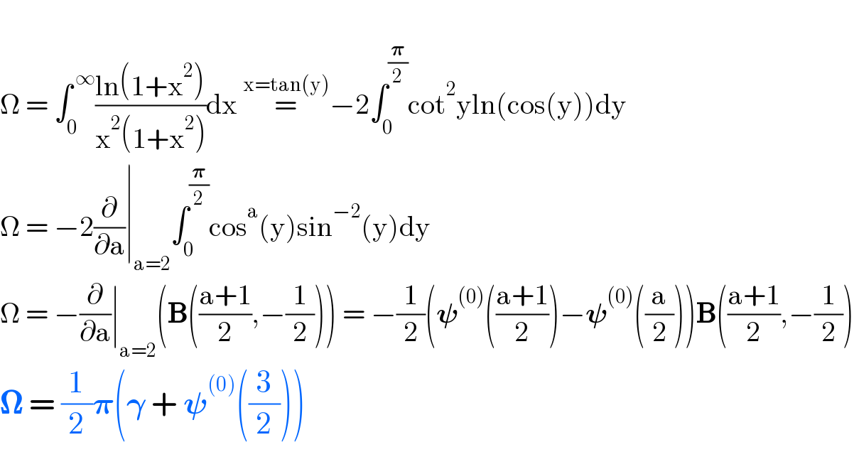   Ω = ∫_0 ^( ∞) ((ln(1+x^2 ))/(x^2 (1+x^2 )))dx =^(x=tan(y)) −2∫_0 ^(𝛑/2) cot^2 yln(cos(y))dy  Ω = −2(∂/∂a)∣_(a=2) ∫_0 ^(𝛑/2) cos^a (y)sin^(−2) (y)dy  Ω = −(∂/∂a)∣_(a=2) (B(((a+1)/2),−(1/2))) = −(1/2)(𝛙^((0)) (((a+1)/2))−𝛙^((0)) ((a/2)))B(((a+1)/2),−(1/2))  𝛀 = (1/2)𝛑(𝛄 + 𝛙^((0)) ((3/2)))  