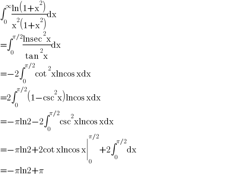 ∫_0 ^∞ ((ln(1+x^2 ))/(x^2 (1+x^2 )))dx  =∫_0 ^(π/2) ((lnsec^2 x)/(tan^2 x))dx  =−2∫_0 ^(π/2) cot^2 xlncos xdx  =2∫_0 ^(π/2) (1−csc^2 x)lncos xdx  =−πln2−2∫_0 ^(π/2) csc^2 xlncos xdx  =−πln2+2cot xlncos x∣_0 ^(π/2) +2∫_0 ^(π/2) dx  =−πln2+π  