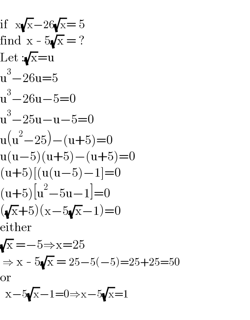   if   x(√x)−26(√x)= 5  find  x - 5(√x) = ?  Let :(√x)=u  u^3 −26u=5  u^3 −26u−5=0  u^3 −25u−u−5=0  u(u^2 −25)−(u+5)=0  u(u−5)(u+5)−(u+5)=0  (u+5)[(u(u−5)−1]=0  (u+5)[u^2 −5u−1]=0  ((√x)+5)(x−5(√x)−1)=0  either  (√x) =−5⇒x=25   ⇒ x - 5(√x) = 25−5(−5)=25+25=50  or    x−5(√x)−1=0⇒x−5(√x)=1    