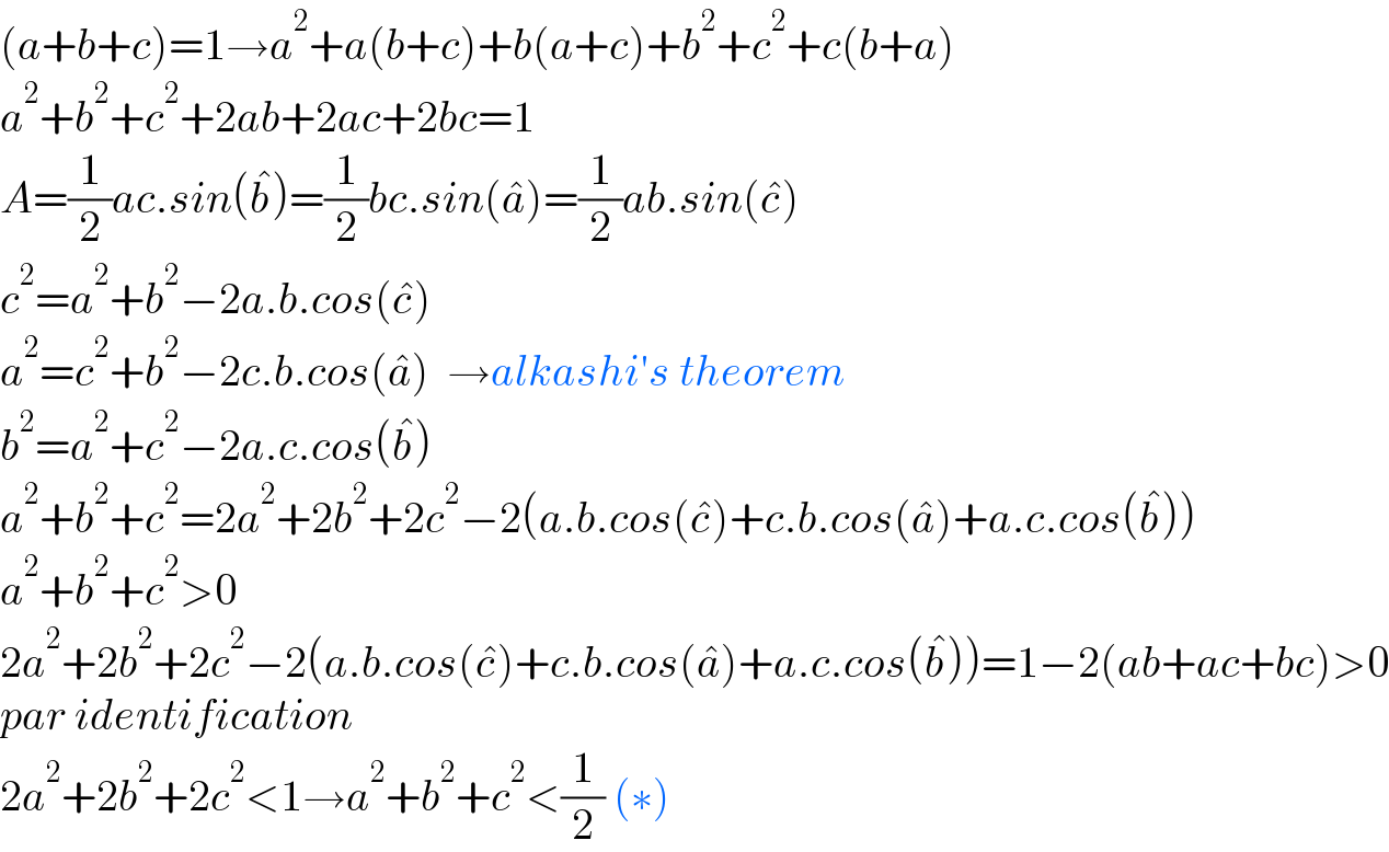 (a+b+c)=1→a^2 +a(b+c)+b(a+c)+b^2 +c^2 +c(b+a)  a^2 +b^2 +c^2 +2ab+2ac+2bc=1  A=(1/2)ac.sin(b^� )=(1/2)bc.sin(a^� )=(1/2)ab.sin(c^� )  c^2 =a^2 +b^2 −2a.b.cos(c^� )  a^2 =c^2 +b^2 −2c.b.cos(a^� )  →alkashi′s theorem  b^2 =a^2 +c^2 −2a.c.cos(b^� )  a^2 +b^2 +c^2 =2a^2 +2b^2 +2c^2 −2(a.b.cos(c^� )+c.b.cos(a^� )+a.c.cos(b^� ))  a^2 +b^2 +c^2 >0  2a^2 +2b^2 +2c^2 −2(a.b.cos(c^� )+c.b.cos(a^� )+a.c.cos(b^� ))=1−2(ab+ac+bc)>0  par identification   2a^2 +2b^2 +2c^2 <1→a^2 +b^2 +c^2 <(1/2) (∗)  