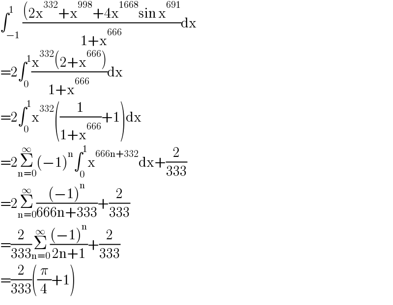 ∫_(−1) ^1 (((2x^(332) +x^(998) +4x^(1668) sin x^(691) )/(1+x^(666) ))dx  =2∫_0 ^1 ((x^(332) (2+x^(666) ))/(1+x^(666) ))dx  =2∫_0 ^1 x^(332) ((1/(1+x^(666) ))+1)dx  =2Σ_(n=0) ^∞ (−1)^n ∫_0 ^1 x^(666n+332) dx+(2/(333))  =2Σ_(n=0) ^∞ (((−1)^n )/(666n+333))+(2/(333))  =(2/(333))Σ_(n=0) ^∞ (((−1)^n )/(2n+1))+(2/(333))  =(2/(333))((π/4)+1)  