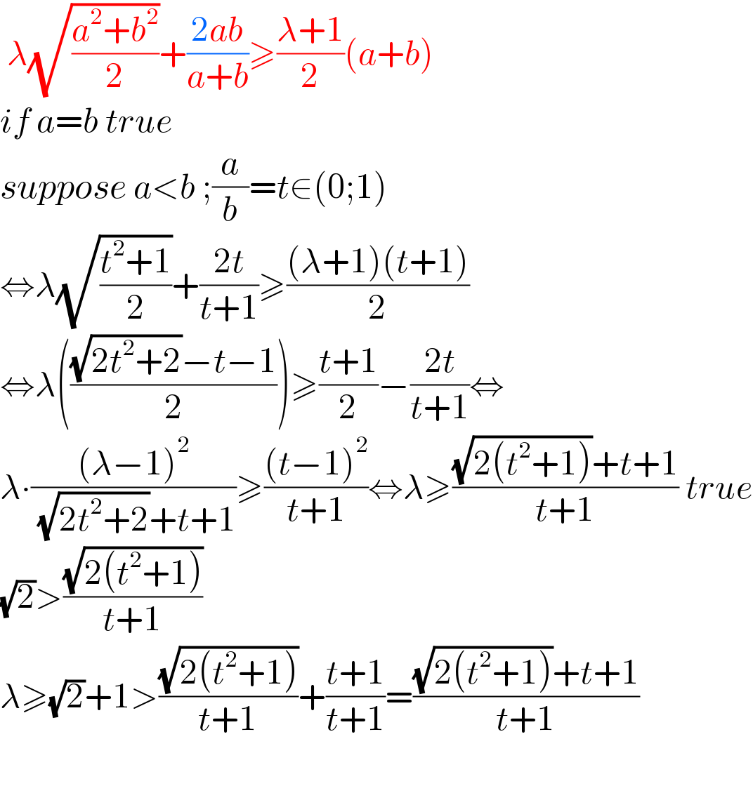  λ(√((a^2 +b^2 )/2))+((2ab)/(a+b))≥((λ+1)/2)(a+b)  if a=b true  suppose a<b ;(a/b)=t∈(0;1)  ⇔λ(√((t^2 +1)/2))+((2t)/(t+1))≥(((λ+1)(t+1))/2)  ⇔λ((((√(2t^2 +2))−t−1)/2))≥((t+1)/2)−((2t)/(t+1))⇔  λ∙(((λ−1)^2 )/( (√(2t^2 +2))+t+1))≥(((t−1)^2 )/(t+1))⇔λ≥(((√(2(t^2 +1)))+t+1)/(t+1)) true  (√2)>((√(2(t^2 +1)))/(t+1))  λ≥(√2)+1>((√(2(t^2 +1)))/(t+1))+((t+1)/(t+1))=(((√(2(t^2 +1)))+t+1)/(t+1))    