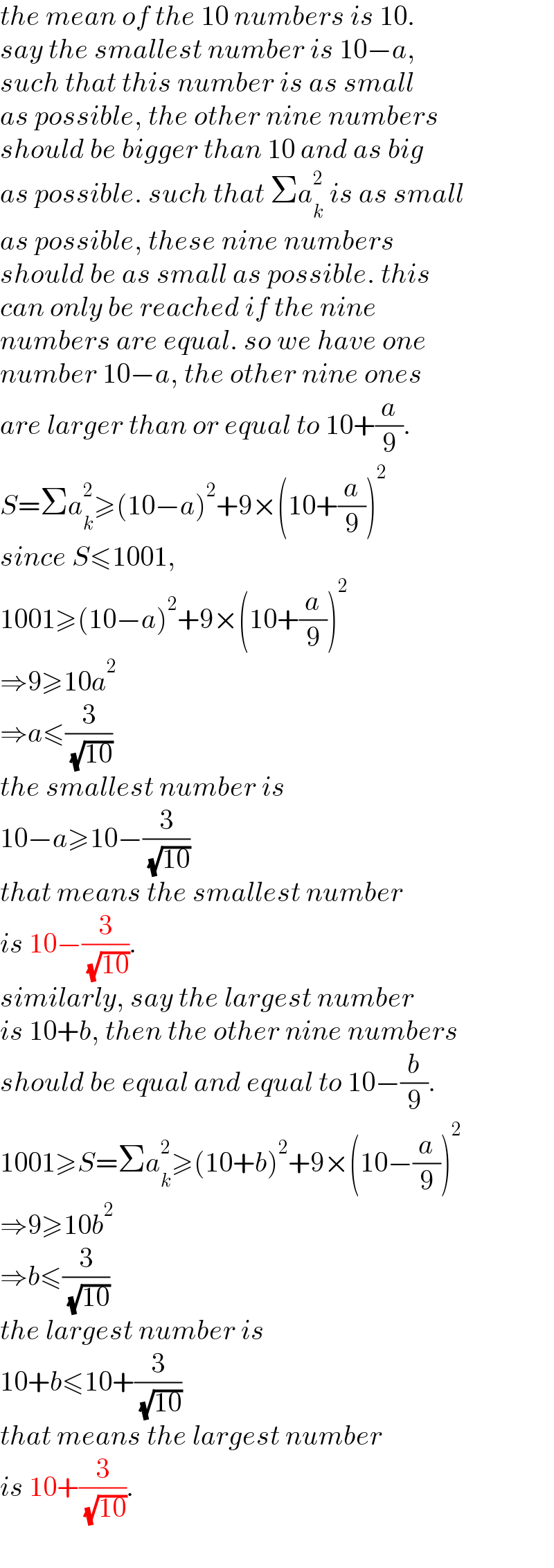 the mean of the 10 numbers is 10.  say the smallest number is 10−a,  such that this number is as small  as possible, the other nine numbers  should be bigger than 10 and as big  as possible. such that Σa_k ^2  is as small  as possible, these nine numbers   should be as small as possible. this  can only be reached if the nine  numbers are equal. so we have one  number 10−a, the other nine ones  are larger than or equal to 10+(a/9).  S=Σa_k ^2 ≥(10−a)^2 +9×(10+(a/9))^2   since S≤1001,  1001≥(10−a)^2 +9×(10+(a/9))^2   ⇒9≥10a^2   ⇒a≤(3/( (√(10))))  the smallest number is  10−a≥10−(3/( (√(10))))  that means the smallest number  is 10−(3/( (√(10)))).  similarly, say the largest number  is 10+b, then the other nine numbers  should be equal and equal to 10−(b/9).  1001≥S=Σa_k ^2 ≥(10+b)^2 +9×(10−(a/9))^2   ⇒9≥10b^2   ⇒b≤(3/( (√(10))))  the largest number is  10+b≤10+(3/( (√(10))))  that means the largest number  is 10+(3/( (√(10)))).  