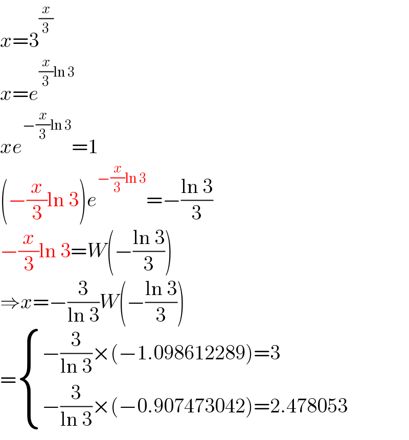 x=3^(x/3)   x=e^((x/3)ln 3)   xe^(−(x/3)ln 3) =1  (−(x/3)ln 3)e^(−(x/3)ln 3) =−((ln 3)/3)  −(x/3)ln 3=W(−((ln 3)/3))  ⇒x=−(3/(ln 3))W(−((ln 3)/3))  = { ((−(3/(ln 3))×(−1.098612289)=3)),((−(3/(ln 3))×(−0.907473042)=2.478053)) :}  