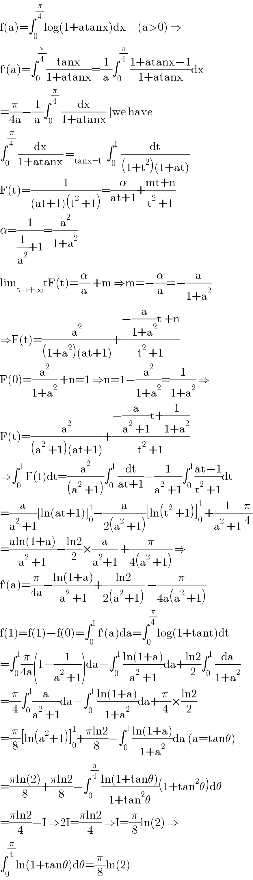 f(a)=∫_0 ^(π/4) log(1+atanx)dx     (a>0) ⇒  f^′ (a)=∫_0 ^(π/4) ((tanx)/(1+atanx))=(1/a)∫_0 ^(π/4)  ((1+atanx−1)/(1+atanx))dx  =(π/(4a))−(1/a)∫_0 ^(π/4)  (dx/(1+atanx)) [we have  ∫_0 ^(π/4)  (dx/(1+atanx)) =_(tanx=t)   ∫_0 ^(1 )  (dt/((1+t^2 )(1+at)))  F(t)=(1/((at+1)(t^2  +1)))=(α/(at+1))+((mt+n)/(t^2  +1))  α=(1/((1/a^2 )+1))=(a^2 /(1+a^2 ))  lim_(t→+∞) tF(t)=(α/a) +m ⇒m=−(α/a)=−(a/(1+a^2 ))  ⇒F(t)=(a^2 /((1+a^2 )(at+1)))+((−(a/(1+a^2 ))t +n)/(t^2  +1))  F(0)=(a^2 /(1+a^2 )) +n=1 ⇒n=1−(a^2 /(1+a^2 ))=(1/(1+a^2 )) ⇒  F(t)=(a^2 /((a^2  +1)(at+1)))+((−(a/(a^2  +1))t+(1/(1+a^2 )))/(t^2  +1))  ⇒∫_0 ^1  F(t)dt=(a^2 /((a^2  +1)))∫_0 ^1  (dt/(at+1))−(1/(a^2  +1))∫_0 ^(1 ) ((at−1)/(t^2  +1))dt  =(a/(a^2  +1))[ln(at+1)]_0 ^1 −(a/(2(a^2  +1)))[ln(t^2  +1)]_0 ^1  +(1/(a^2  +1))(π/4)  =((aln(1+a))/(a^2  +1))−((ln2)/2)×(a/(a^2 +1)) +(π/(4(a^2  +1))) ⇒  f^′ (a)=(π/(4a))−((ln(1+a))/(a^2  +1))+((ln2)/(2(a^(2 ) +1))) −(π/(4a(a^2  +1)))  f(1)=f(1)−f(0)=∫_0 ^1  f^′ (a)da=∫_0 ^(π/4) log(1+tant)dt  =∫_0 ^1 (π/(4a))(1−(1/(a^2  +1)))da−∫_0 ^1  ((ln(1+a))/(a^2  +1))da+((ln2)/2)∫_0 ^1  (da/(1+a^2 ))  =(π/4)∫_0 ^1 (a/(a^2  +1))da−∫_0 ^1  ((ln(1+a))/(1+a^2 ))da+(π/4)×((ln2)/2)  =(π/8)[ln(a^2 +1)]_0 ^1 +((πln2)/8)−∫_0 ^1  ((ln(1+a))/(1+a^2 ))da (a=tanθ)  =((πln(2))/8)+((πln2)/8)−∫_0 ^(π/4)  ((ln(1+tanθ))/(1+tan^2 θ))(1+tan^2 θ)dθ  =((πln2)/4)−I ⇒2I=((πln2)/4) ⇒I=(π/8)ln(2) ⇒  ∫_0 ^(π/4) ln(1+tanθ)dθ=(π/8)ln(2)  