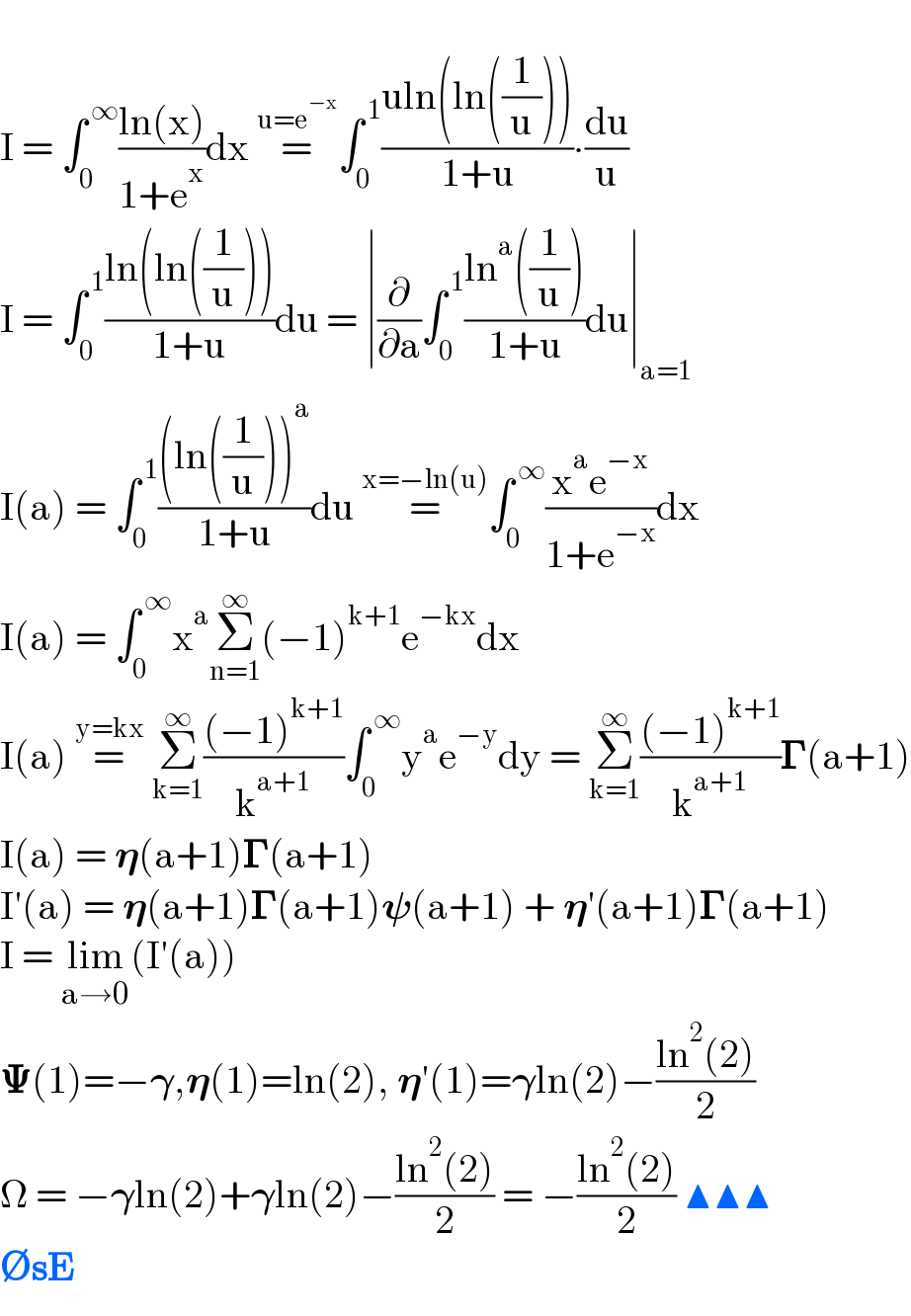   I = ∫_0 ^( ∞) ((ln(x))/(1+e^x ))dx =^(u=e^(−x) ) ∫_0 ^( 1) ((uln(ln((1/u))))/(1+u))∙(du/u)  I = ∫_0 ^( 1) ((ln(ln((1/u))))/(1+u))du = ∣(∂/∂a)∫_0 ^( 1) ((ln^a ((1/u)))/(1+u))du∣_(a=1)   I(a) = ∫_0 ^( 1) (((ln((1/u)))^a )/(1+u))du =^(x=−ln(u)) ∫_0 ^( ∞) ((x^a e^(−x) )/(1+e^(−x) ))dx  I(a) = ∫_0 ^( ∞) x^a Σ_(n=1) ^∞ (−1)^(k+1) e^(−kx) dx  I(a) =^(y=kx)  Σ_(k=1) ^∞ (((−1)^(k+1) )/k^(a+1) )∫_0 ^( ∞) y^a e^(−y) dy = Σ_(k=1) ^∞ (((−1)^(k+1) )/k^(a+1) )𝚪(a+1)  I(a) = 𝛈(a+1)𝚪(a+1)  I′(a) = 𝛈(a+1)𝚪(a+1)𝛙(a+1) + 𝛈′(a+1)𝚪(a+1)  I = lim_(a→0) (I′(a))  𝚿(1)=−𝛄,𝛈(1)=ln(2), 𝛈′(1)=𝛄ln(2)−((ln^2 (2))/2)  Ω = −𝛄ln(2)+𝛄ln(2)−((ln^2 (2))/2) = −((ln^2 (2))/2) ▲▲▲  ∅sE  