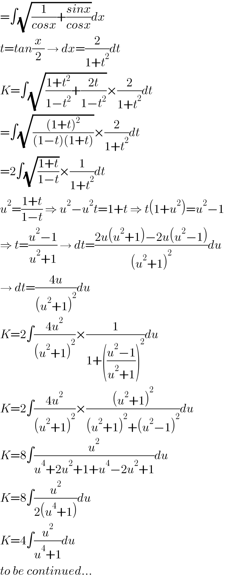 =∫(√((1/(cosx))+((sinx)/(cosx))))dx  t=tan(x/2) → dx=(2/(1+t^2 ))dt  K=∫(√(((1+t^2 )/(1−t^2 ))+((2t)/(1−t^2 ))))×(2/(1+t^2 ))dt  =∫(√(((1+t)^2 )/((1−t)(1+t))))×(2/(1+t^2 ))dt  =2∫(√((1+t)/(1−t)))×(1/(1+t^2 ))dt  u^2 =((1+t)/(1−t)) ⇒ u^2 −u^2 t=1+t ⇒ t(1+u^2 )=u^2 −1  ⇒ t=((u^2 −1)/(u^2 +1)) → dt=((2u(u^2 +1)−2u(u^2 −1))/((u^2 +1)^2 ))du  → dt=((4u)/((u^2 +1)^2 ))du  K=2∫((4u^2 )/((u^2 +1)^2 ))×(1/(1+(((u^2 −1)/(u^2 +1)))^2 ))du  K=2∫((4u^2 )/((u^2 +1)^2 ))×(((u^2 +1)^2 )/((u^2 +1)^2 +(u^2 −1)^2 ))du  K=8∫(u^2 /(u^4 +2u^2 +1+u^4 −2u^2 +1))du  K=8∫(u^2 /(2(u^4 +1)))du  K=4∫(u^2 /(u^4 +1))du  to be continued...  