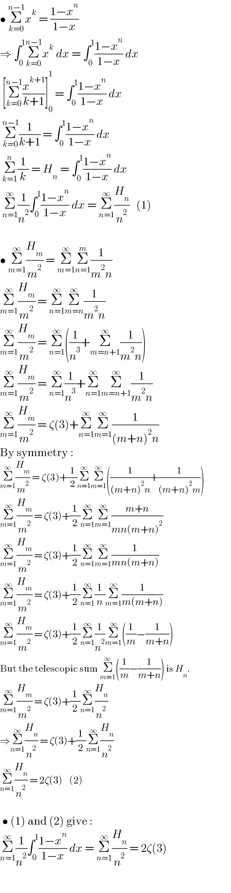 • Σ_(k=0) ^(n−1) x^k  = ((1−x^n )/(1−x))  ⇒ ∫_0 ^1 Σ_(k=0) ^(n−1) x^k  dx = ∫_0 ^1 ((1−x^n )/(1−x)) dx   [Σ_(k=0) ^(n−1) (x^(k+1) /(k+1))]_0 ^1  = ∫_0 ^1 ((1−x^n )/(1−x)) dx   Σ_(k=0) ^(n−1) (1/(k+1)) = ∫_0 ^1 ((1−x^n )/(1−x)) dx   Σ_(k=1) ^n (1/k) = H_n  = ∫_0 ^1 ((1−x^n )/(1−x)) dx   Σ_(n=1) ^∞ (1/n^2 )∫_0 ^1 ((1−x^n )/(1−x)) dx = Σ_(n=1) ^∞ (H_n /n^2 )   (1)    • Σ_(m=1) ^∞ (H_m /m^2 ) = Σ_(m=1) ^∞ Σ_(n=1) ^m (1/(m^2 n))  Σ_(m=1) ^∞ (H_m /m^2 ) = Σ_(n=1) ^∞ Σ_(m=n) ^∞ (1/(m^2 n))  Σ_(m=1) ^∞ (H_m /m^2 ) = Σ_(n=1) ^∞ ((1/n^3 )+Σ_(m=n+1) ^∞ (1/(m^2 n)))  Σ_(m=1) ^∞ (H_m /m^2 ) = Σ_(n=1) ^∞ (1/n^3 )+Σ_(n=1) ^∞ Σ_(m=n+1) ^∞ (1/(m^2 n))  Σ_(m=1) ^∞ (H_m /m^2 ) = ζ(3)+Σ_(n=1) ^∞ Σ_(m=1) ^∞ (1/((m+n)^2 n))  By symmetry :  Σ_(m=1) ^∞ (H_m /m^2 ) = ζ(3)+(1/2)Σ_(n=1) ^∞ Σ_(m=1) ^∞ ((1/((m+n)^2 n))+(1/((m+n)^2 m)))  Σ_(m=1) ^∞ (H_m /m^2 ) = ζ(3)+(1/2)Σ_(n=1) ^∞ Σ_(m=1) ^∞ ((m+n)/(mn(m+n)^2 ))  Σ_(m=1) ^∞ (H_m /m^2 ) = ζ(3)+(1/2)Σ_(n=1) ^∞ Σ_(m=1) ^∞ (1/(mn(m+n)))  Σ_(m=1) ^∞ (H_m /m^2 ) = ζ(3)+(1/2)Σ_(n=1) ^∞ (1/n)Σ_(m=1) ^∞ (1/(m(m+n)))  Σ_(m=1) ^∞ (H_m /m^2 ) = ζ(3)+(1/2)Σ_(n=1) ^∞ (1/n^2 )Σ_(m=1) ^∞ ((1/m)−(1/(m+n)))  But the telescopic sum Σ_(m=1) ^∞ ((1/m)−(1/(m+n))) is H_n .  Σ_(m=1) ^∞ (H_m /m^2 ) = ζ(3)+(1/2)Σ_(n=1) ^∞ (H_n /n^2 )  ⇒Σ_(n=1) ^∞ (H_n /n^2 ) = ζ(3)+(1/2)Σ_(n=1) ^∞ (H_n /n^2 )  Σ_(n=1) ^∞ (H_n /n^2 ) = 2ζ(3)    (2)     • (1) and (2) give :  Σ_(n=1) ^∞ (1/n^2 )∫_0 ^1 ((1−x^n )/(1−x)) dx = Σ_(n=1) ^∞ (H_n /n^2 ) = 2ζ(3)    
