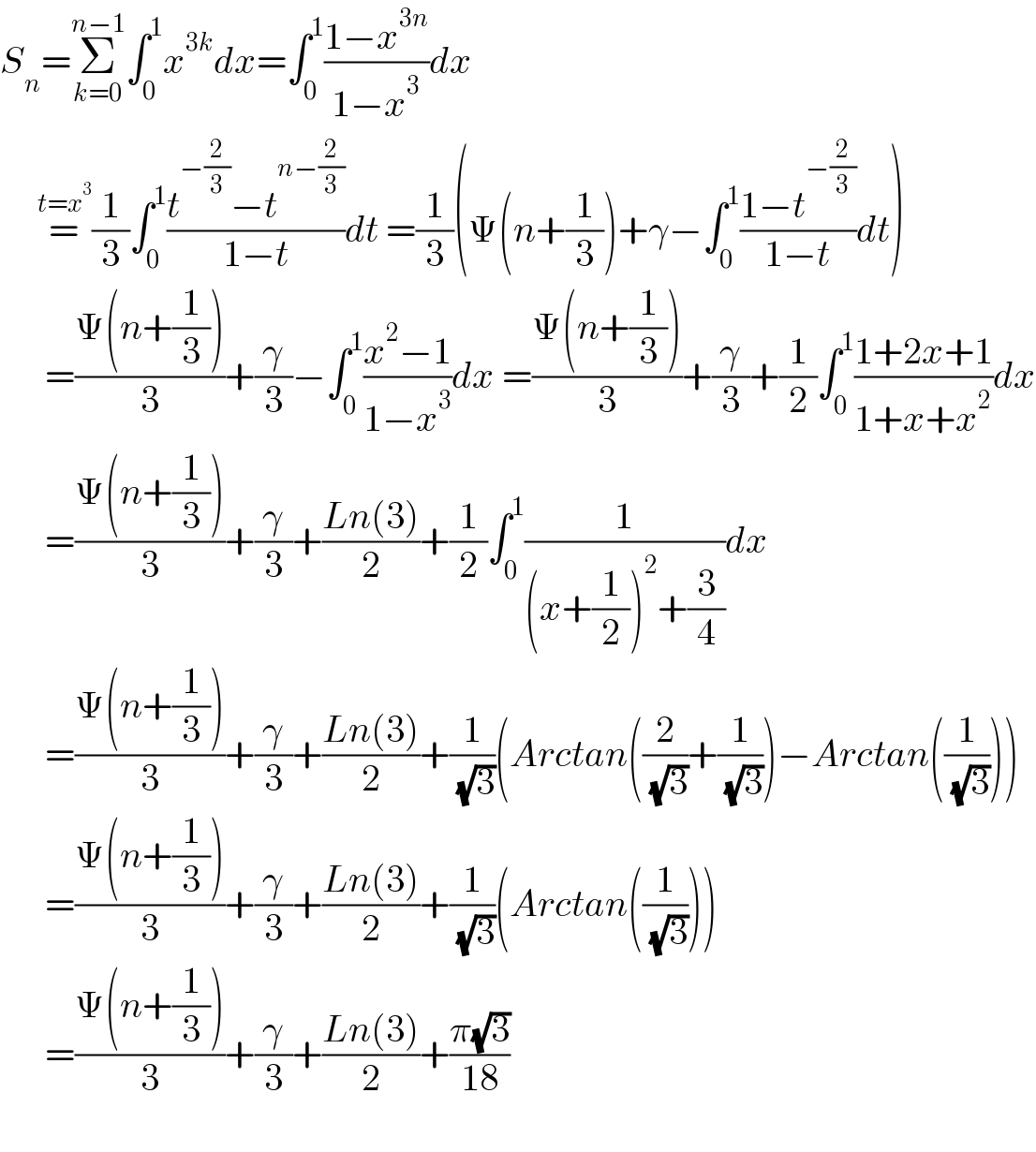 S_n =Σ_(k=0) ^(n−1) ∫_0 ^1 x^(3k) dx=∫_0 ^1 ((1−x^(3n) )/(1−x^3 ))dx       =^(t=x^3 ) (1/3)∫_0 ^1 ((t^(−(2/3)) −t^(n−(2/3)) )/(1−t))dt =(1/3)(Ψ(n+(1/3))+γ−∫_0 ^1 ((1−t^(−(2/3)) )/(1−t))dt)        =((Ψ(n+(1/3)))/3)+(γ/3)−∫_0 ^1 ((x^2 −1)/(1−x^3 ))dx =((Ψ(n+(1/3)))/3)+(γ/3)+(1/2)∫_0 ^1 ((1+2x+1)/(1+x+x^2 ))dx        =((Ψ(n+(1/3)))/3)+(γ/3)+((Ln(3))/2)+(1/2)∫_0 ^1 (1/((x+(1/2))^2 +(3/4)))dx        =((Ψ(n+(1/3)))/3)+(γ/3)+((Ln(3))/2)+(1/( (√3)))(Arctan((2/( (√3)))+(1/( (√3))))−Arctan((1/( (√3)))))        =((Ψ(n+(1/3)))/3)+(γ/3)+((Ln(3))/2)+(1/( (√3)))(Arctan((1/( (√3)))))        =((Ψ(n+(1/3)))/3)+(γ/3)+((Ln(3))/2)+((π(√3))/(18))         