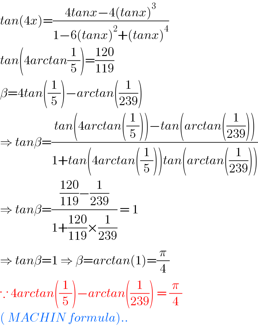 tan(4x)=((4tanx−4(tanx)^3 )/(1−6(tanx)^2 +(tanx)^4 ))  tan(4arctan(1/5))=((120)/(119))  β=4tan((1/5))−arctan((1/(239)))  ⇒ tanβ=((tan(4arctan((1/5)))−tan(arctan((1/(239)))))/(1+tan(4arctan((1/5)))tan(arctan((1/(239))))))  ⇒ tanβ=((((120)/(119))−(1/(239)))/(1+((120)/(119))×(1/(239)))) = 1  ⇒ tanβ=1 ⇒ β=arctan(1)=(π/4)  ∵ 4arctan((1/5))−arctan((1/(239))) = (π/4)  ( MACHIN formula)..  