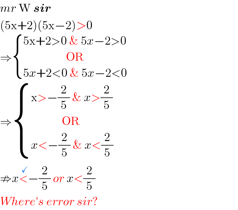 mr W sir  (5x+2)(5x−2)>0  ⇒ { ((5x+2>0 & 5x−2>0)),((                  OR)),((5x+2<0 & 5x−2<0)) :}  ⇒ { ((x>−(2/5) & x>(2/5))),((             OR)),((x<−(2/5) & x<(2/5))) :}  ⇏x<^(  ✓) −(2/5) or x<(2/5)  Where′s error sir?  
