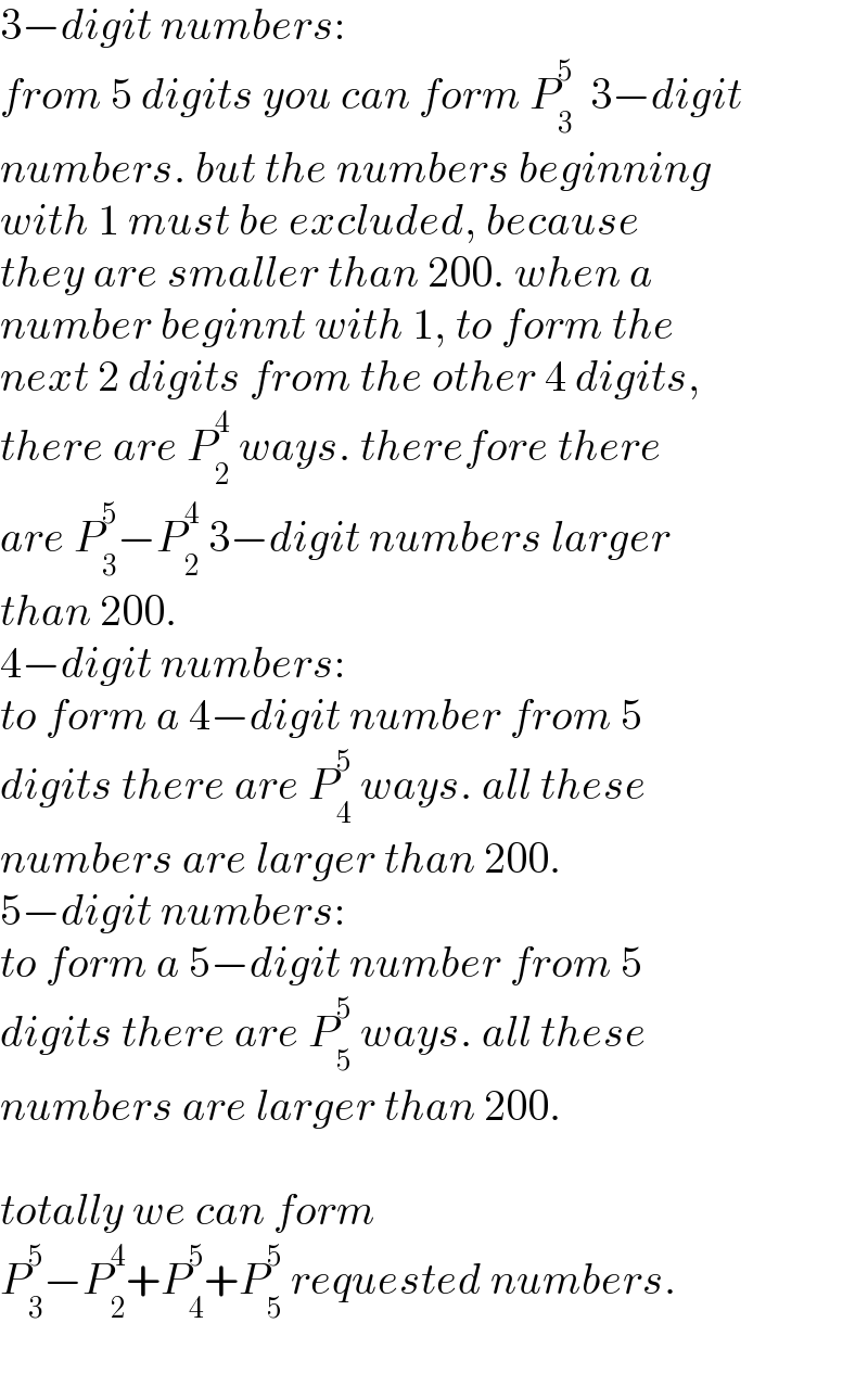 3−digit numbers:  from 5 digits you can form P_3 ^5   3−digit  numbers. but the numbers beginning  with 1 must be excluded, because  they are smaller than 200. when a  number beginnt with 1, to form the  next 2 digits from the other 4 digits,  there are P_2 ^4  ways. therefore there  are P_3 ^5 −P_2 ^4  3−digit numbers larger  than 200.  4−digit numbers:  to form a 4−digit number from 5  digits there are P_4 ^5  ways. all these  numbers are larger than 200.  5−digit numbers:  to form a 5−digit number from 5  digits there are P_5 ^5  ways. all these  numbers are larger than 200.    totally we can form  P_3 ^5 −P_2 ^4 +P_4 ^5 +P_5 ^5  requested numbers.  